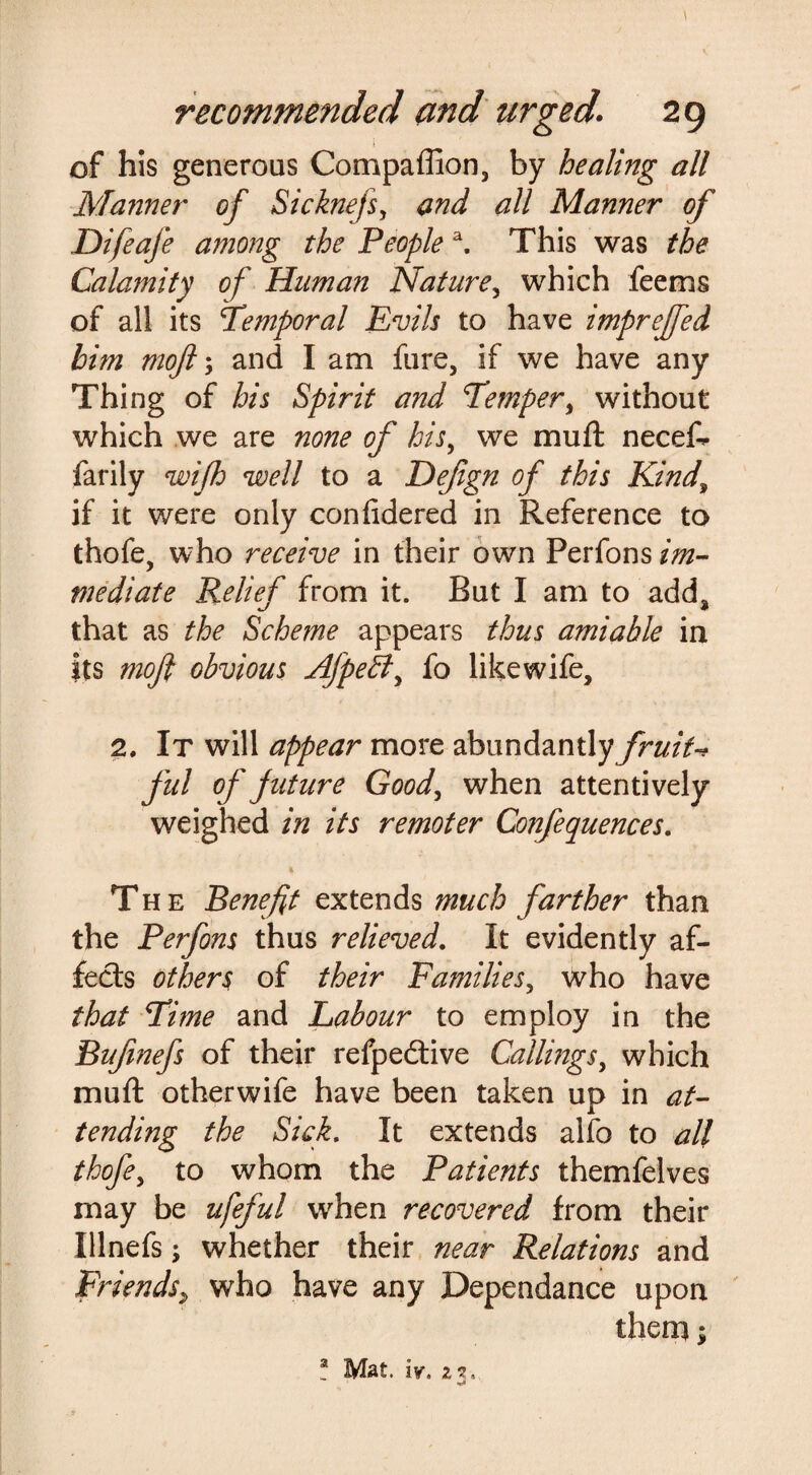 \ recommended and urged. 29 of his generous Compaffion, by healing all Manner of Sicknefs, and all Manner of Difeafe among the People a. This was the Calamity of Human Nature, which feems of all its Temporal Evils to have imprejfed him mojl; and I am fure, if we have any Thing of his Spirit and Temper, without which we are none of his, we muft necef- farily wifh well to a Defgn of this Kind\ if it were only conftdered in Reference to thofe, who receive in their own Perfons im¬ mediate Relief from it. But I am to add* that as the Scheme appears thus amiable in its moji obvious Afpeffi, fo likewife, 2. It will appear more abundantly fruiU ful of future Good, when attentively weighed in its remoter Confequences. The Benefit extends much farther than the Perfons thus relieved. It evidently af¬ fects others of their Families5 who have that Time and Labour to employ in the Bufinefs of their refpedtive Callings, which muft otherwife have been taken up in at¬ tending the Sick. It extends alfo to all thofe, to whom the Patients themfelves may be ufeful when recovered from their Illnefs; whether their near Relations and Friends> who have any Dependance upon them;