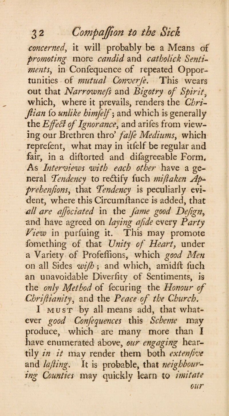 concerned, it will probably be a Means of promoting more candid and catholick Senti¬ ments., in Confequence of repeated Oppor¬ tunities of mutual Converfe. This wears out that Narrownefs and Bigotry of Spirit3 which, where it prevails, renders the Chri- Jlian fo unlike himfelf; and which is generally the Effedl of Ignorance, and arifes from view¬ ing our Brethren thro’ falfe Mediums, which reprefent, what may in itfelf be regular and fair, in a diftorted and difagreeable Form* As Interviews with each other have a ge¬ neral Tendency to redtify fuch mijlaken Ap* prehe?ifions, that Tendency is peculiarly evi¬ dent, where this Circumftance is added, that all are ajfociated in the fame good Defgnt and have agreed on laying afde every Party View in purfuing it. This may promote fomething of that Unity of Heart, under a Variety of Profeffions, which good Men on all Sides wijh; and which, amidft fuch an unavoidable Diverfity of Sentiments, is the only Method of fecuring the Honour of Chrifliunity, and the Peace of the Church. I must by all means add, that what¬ ever good CGnfequences this Sche?ne may produce, which are many more than I have enumerated above, our engaging hear¬ tily in it may render them both extenfive and lafting. It is probable, that ?ieighbow- ing Counties may quickly learn to imitate our