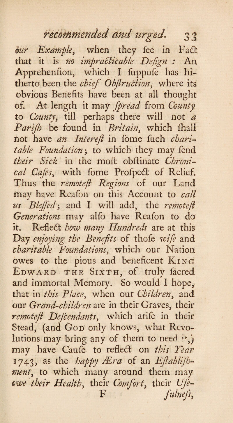 bur Example, when they fee in Fact that it is no impradiicable Defign : An Apprehenfion, which I fuppofe has hi¬ therto been the chief ObfiruBion, where its obvious Benefits have been at all thought of. At length it may fpread from County to County, till perhaps there will not a Parijh be found in Britain, which fhali not have an Intereft in fome fuch chari¬ table Foundationto which, they may fend their Sick in the moft obftinate Chroni¬ cal Cafes, with fome Profped: of Relief. Thus the remotefl Regions of our Land may have Reafon on this Account to call * us Blejfed; and I will add, the remotefl Generations may alfo have Reafon to do it. Reflect how many Hundreds are at this Day enjoying the Benefits of thofe wife and charitable Foundations, which our Nation owes to the pious and beneficent King Edward the Sixth, of truly facred and immortal Memory. So would I hope* that in this Place, when our Children, and our Grand-children are in their Graves, their remotefl Defendants, which arife in their Stead, (and God only knows, what Revo¬ lutions may bring any of them to need **«• j may have Caufe to refledt on this Tear 1743, as the happy Mr a of an Efiablijh- ment, to which many around them may owe their Health, their Comfort, their life- F fulnefs.
