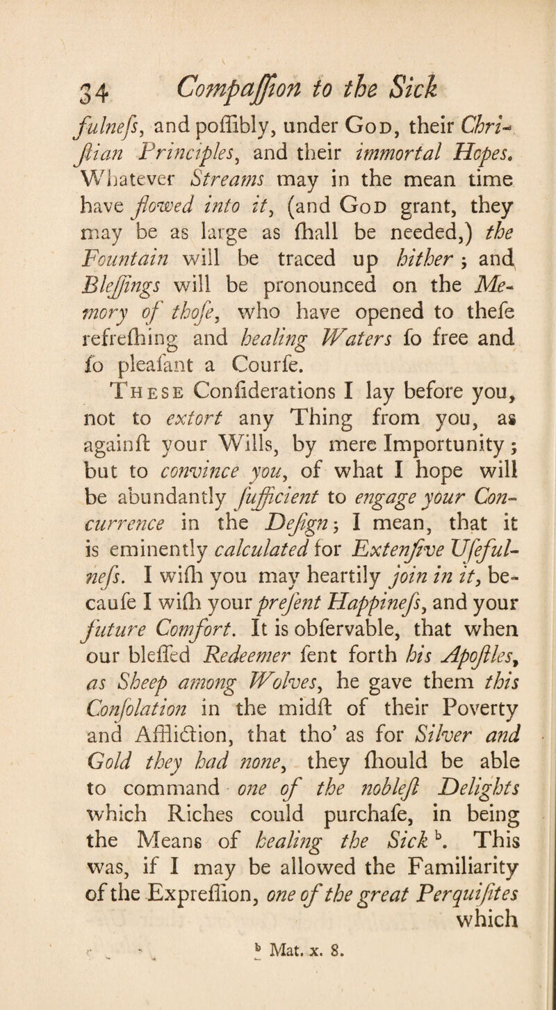 \ 34 Companion to the Sick fulnefs, andpoffibly, under God, their Chri- fit an Principles, and their immortal Hopes. Whatever Streams may in the mean time have flowed into it, (and God grant, they may be as large as Shall be needed,) the Fountain will be traced up hither; and Blefjings will be pronounced on the Me¬ mory of thofe, who have opened to thefe refreshing and healing Waters fo free and So pleafant a Courfe. These Confiderations I lay before you, not to extort any Thing from you, as againft your Wills, by mere Importunity; but to convince you, of what I hope will be abundantly fujficient to engage your Con- currence in the Dejign; I mean, that it is eminently calculated for Extenfive Ufeful- nefs. I wifh you may heartily join in it, be- caufe I wifh your prefent Happinefs, and your future Comfort. It is obfervable, that when our bleffed Redeemer fent forth his Apofiles, as Sheep among Wolves, he gave them this Confolation in the midft of their Poverty and Affli&ion, that tho’ as for Silver and Gold they had none, they Should be able to command one of the noblefl Delights which Riches could purchafe, in being the Means of healing the Sickb. This was, if I may be allowed the Familiarity of the JExpreffion, one of the great Perquifites which r ' b Mat. x. 8.