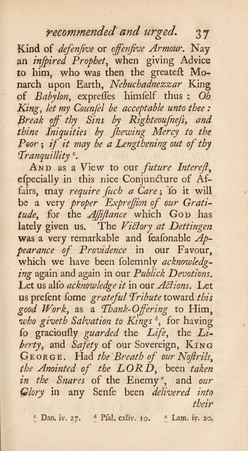 Kind of defenfive or offenfive Armour. Nay an infpired Prophet, when giving Advice to him, who was then the greatefl: Mo¬ narch upon Earth, Nebuchadnezzar King of Babylon, expreflfes himfelf thus : Oh King, /<?/ my Counfel be acceptable unto thee: Break off thy Sins by Righteoufnefs, and thine Iniquities by jhewing Mercy to the Poor; if it may be a Lengthening out of thy Tranquillity c. And as a View to our future Interejl, efpecially in this nice Conjuncture of Af¬ fairs, may require fuch a Care; fo it will be a very proper ExpreJJion of our Grati¬ tude, for the Affijlance which God has lately given us. The Victory at Dettingen was a very remarkable and feafonable Ap¬ pearance of Providence in our Favour, which we have been folemnly acknowledg¬ ing again and again in our Publick Devotions. Let us alfo acknowledge it in our Actions. Let us prefent fome grateful Tribute toward this good Work, as a Thank-Offering to Him, who giveth Salvation to Kingsd, for having fo gracioufly guarded the Life, the Li¬ berty, and Safety of our Sovereign, King George. Had the Breath of our Nojirils, the Anointed of the LORD, been taken in the Snares of the Enemy6, and our Glory in any Senfe been delivered into their c Dan. iv. 27. ^ Pfal. cxliv. 10. ® Lam. iv. 20.