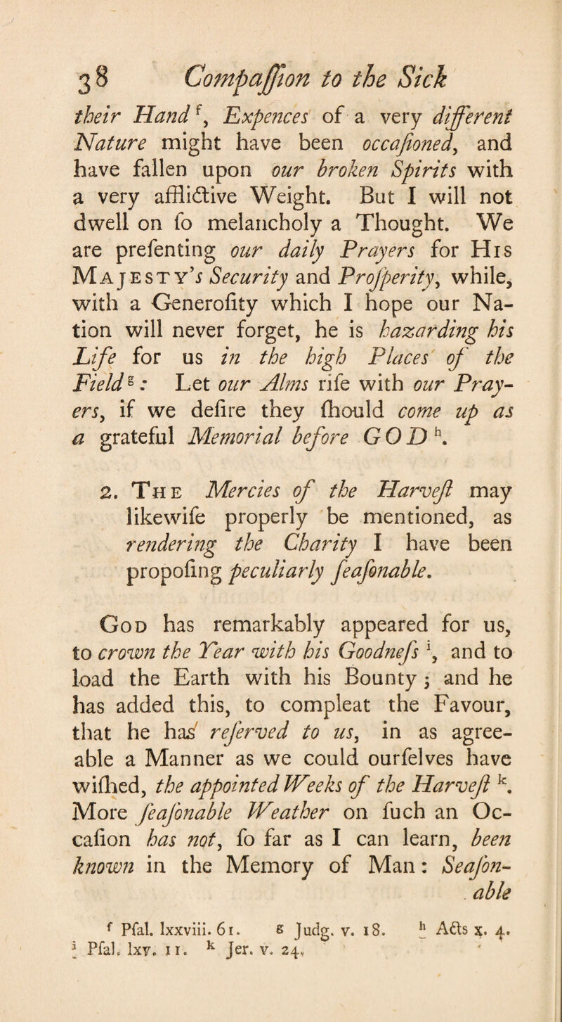 their Handf, Expenses of a very different Nature might have been occafioned, and have fallen upon our broken Spirits with a very afflictive Weight. But I will not dwell on fo melancholy a Thought. We are prefenting our daily Prayers for His Majesty’^ Security and Profperity, while, with a Generofity which I hope our Na¬ tion will never forget, he is hazarding his Life for us in the high Places of the Fields .* Let our Alms rife with our Pray¬ ers, if we defire they fhould come up as a grateful Memorial before GODh. 2. The Mercies of the Harvefl may like wife properly be mentioned, as rendering the Charity I have been propofing peculiarly feafonable. God has remarkably appeared for us, to crown the Tear with his Goodhtefs \ and to load the Earth with his Bounty 5 and he has added this, to compleat the Favour, that he has' referved to us, in as agree¬ able a Manner as we could ourfelves have wifhed, the appointed Weeks of the Harveft k. More feafonable Weather on fuch an Oc- cafion has not, fo far as I can learn, been known in the Memory of Man: Seafon- able f Pfal. lxxviii. 61. s Judg. v. 18. h Ads x. 4. * Pfal. IxVp 11. k Jer. v. 24.