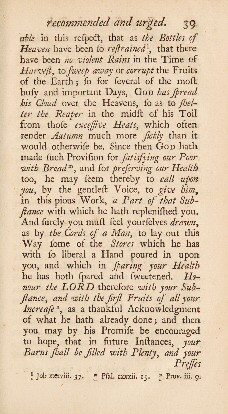 able in this refpect, that as the Bottles of Heaven have been lb refrained1, that there have been no violent Rains in the Time of Harvefl, to fweep away or corrupt the Fruits of the Earth; fo for feveral of the moil bufy and important Days, God has fpread his Cloud over the Heavens, fo as to /bel¬ ter the Reaper in the midil of his Toil from thofe excefiive Heats, which often render Autumn much more fickly than it would otherwife be. Since then God hath made fuch Proviiion for J'atisfying our Poor with Breadm, and for preferving our Health too, he may feem thereby to call upon you, by the gentleil Voice, to give himy in this pious Work, a Part of that Sub- fame with which he hath replenished you. And furely you muft feel yourfelves drawn, as by the Cords of a Man, to lay out this Way fome of the Stores which he has with fo liberal a Hand poured in upon you, and which in Jparing your Health he has both fpared and fweetened. Ho¬ nour the LORD therefore with your Sub- fiance, and with the firfi Fruits of all your Increafen> as a thankful Acknowledgment of what he hath already done; and then you may by his Promife be encouraged to hope, that in future Inftances, your Barns fall be filled with Plenty, and your Prejfes l Job xjfeviii. 37. ® Pfal. cxxxii. 15. * Prov. iii. 9, /