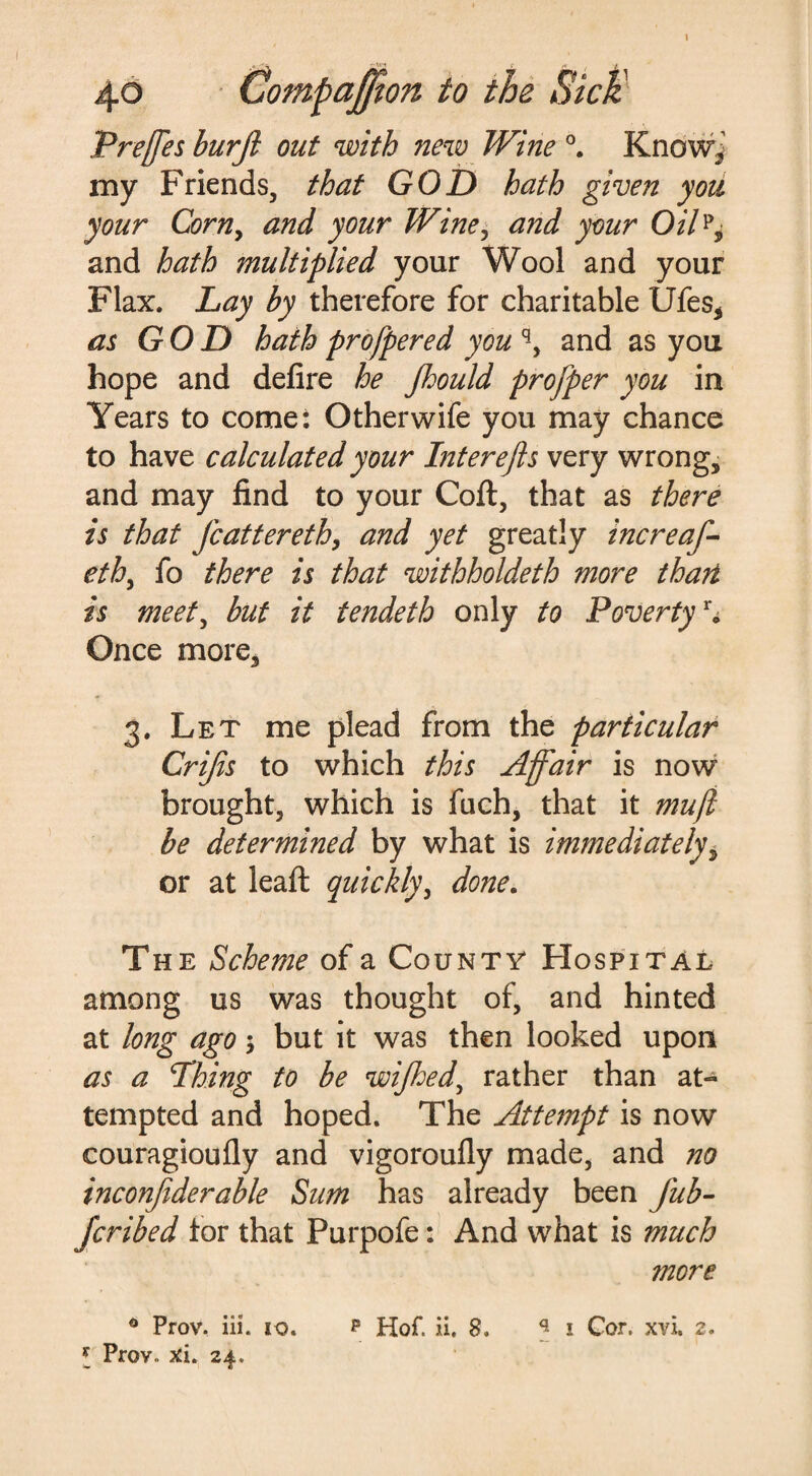 Preffes burfi out with new Wine °. Know,’ my Friends, that GOD hath given you your Corny and your Wine, and your OiUy and hath multiplied your Wool and your Flax. Lay by therefore for charitable Ufes, as GOD hath profpered you q, and as you hope and defire he Jhould profper you in Years to come: Other wife you may chance to have calculated your Inter efts very wrong, and may find to your Coft, that as there is that Jcattereth, and yet greatly increaf- ethy fo there is that withholdeth more thari is meety but it tendeth only to Povertyr* Once more, 3. Let me plead from the particular Crifts to which this Affair is now brought, which is fuch, that it mu ft be determined by what is immediately, or at leafi: quickly, done. The Scheme of a County* Hospital among us was thought of, and hinted at long ago; but it was then looked upon as a Thing to be wijhedy rather than at¬ tempted and hoped. The Attempt is now couragioufly and vigoroufly made, and no inconftderable Sum has already been fub- Jcribed tor that Purpofe: And what is much more 0 Prov. iii. 10. p Hof. ii. 8. 1 Cor. xvi. 2. * Prov.. xi. 24.