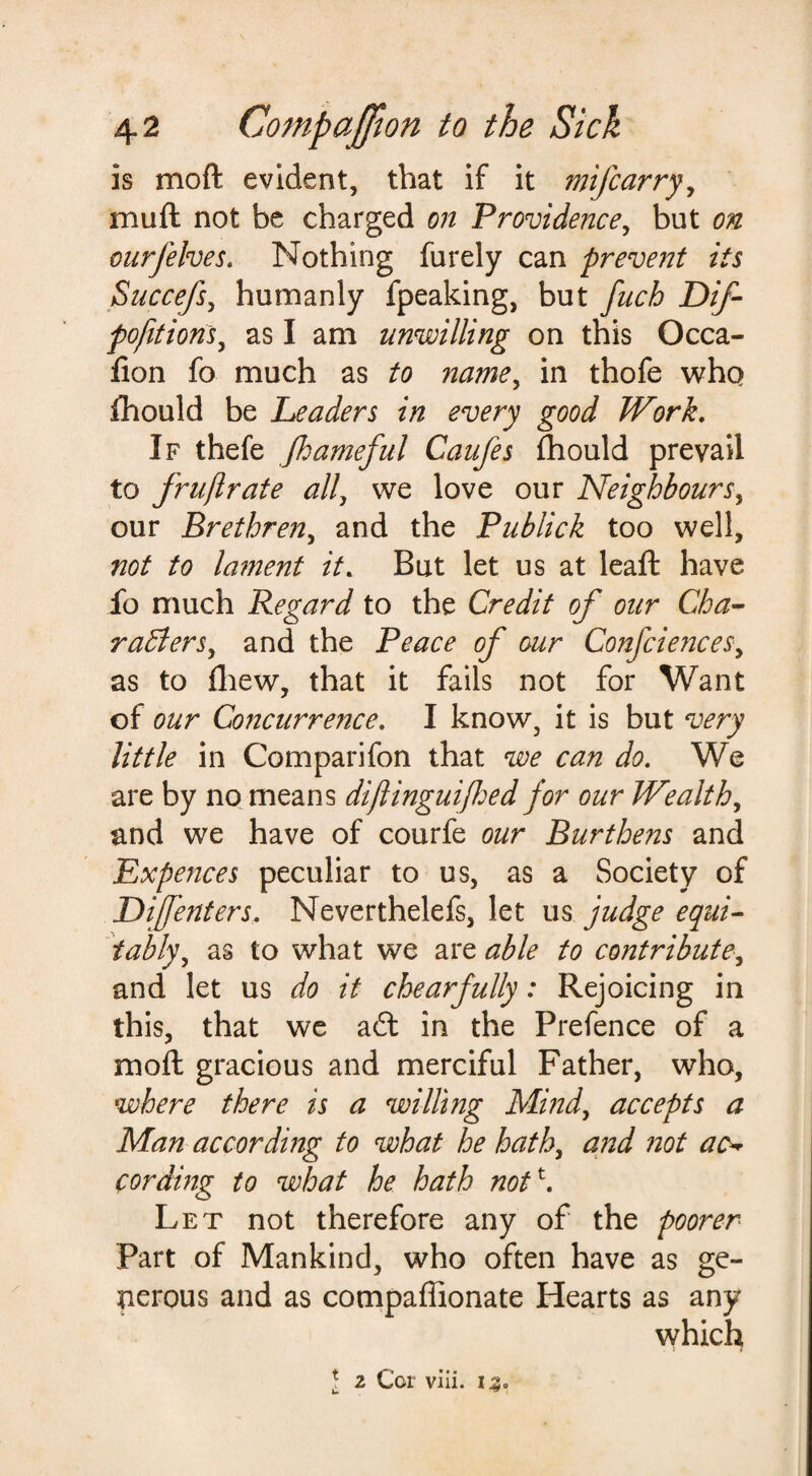 is mo ft evident, that if it mijcarry, muft not be charged on Providence, but on ourJelves. Nothing furely can prevent its Succefs, humanly fpeaking, but fuch Dif- pofttions, as I am unwilling on this Occa- fion fo much as to name, in thofe who fhould be Leaders in every good Work. If thefe fameful Caufes fhould prevail to frustrate all, we love our Neighbours, our Brethren, and the Publick too well, not to lament it. But let us at leaft have fo much Regard to the Credit of our Cha¬ racters, and the Peace of our Confciences, as to (hew, that it fails not for Want of our Concurrence. I know, it is but very little in Comparifon that we can do. We are by no means diftinguifed for our Wealth, and we have of courfe our Burthens and Expences peculiar to us, as a Society of Difenters. Neverthelefs, let us judge equi¬ tably, as to what we stable to contribute, and let us do it chearfully: Rejoicing in this, that we a£t in the Prefence of a moft gracious and merciful Father, who, where there is a wilting Mind, accepts a Man according to what he hath, and not ac¬ cording to what he hath not \ Let not therefore any of the poorer Part of Mankind, who often have as ge¬ nerous and as compaffionate Hearts as any which t 2 Cor viii. 12. u