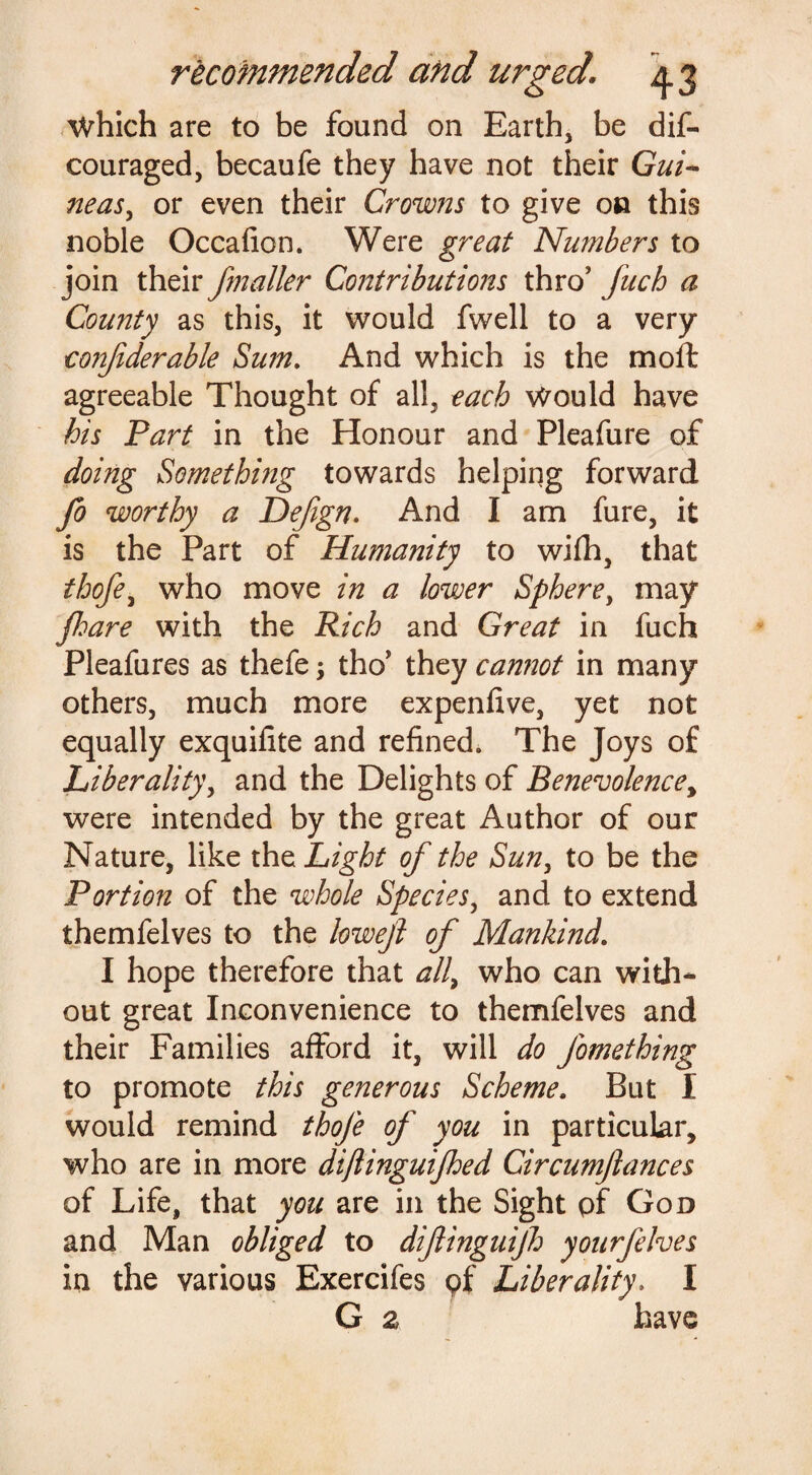 Which are to be found on Earth, be dis¬ couraged, becaufe they have not their Gui¬ neas y or even their Crowns to give on this noble Occafion. Were great Numbers to join their jmailer Contributions thro’ fitch a County as this, it would fwell to a very confiderable Sum. And which is the moft agreeable Thought of all, each Would have his Part in the Honour and Pleafure of doing Something towards helping forward fo worthy a Dejign. And I am fure, it is the Part of Humanity to wifh, that thofey who move in a lower Spherey may floare with the Rich and Great in fuch Pleafures as thefe; tho’ they cannot in many others, much more expenfive, yet not equally exquifite and refined. The Joys of Liberality, and the Delights of Benevolence, were intended by the great Author of our Nature, like the Light of the Sun, to be the Portion of the whole Species, and to extend themfelves to the lowejl of Mankind. I hope therefore that all, who can with¬ out great Inconvenience to themfelves and their Families afford it, will do J'omething to promote this generous Scheme. But I would remind thofe of you in particular, who are in more dijlinguijhed Circumfances of Life, that you are in the Sight pf God and Man obliged to diflinguijh yourfelves in the various Exercifes pf Liberality, I G 2 have