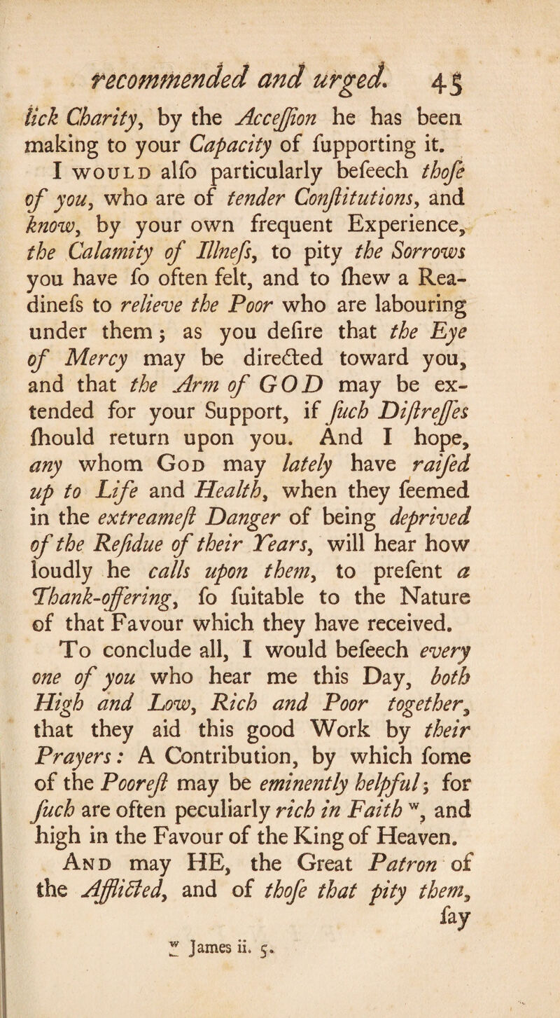 lick Charity, by the Accejjion he has been making to your Capacity of fupporting it. I would alfo particularly befeech thofe of you, who are of tender Conjlitutions, and know, by your own frequent Experience, the Calamity of Illnefs, to pity the Sorrows you have fo often felt, and to fhew a Rea- dinefs to relieve the Poor who are labouring under them; as you defire that the Eye of Mercy may be direiled toward you, and that the Arm of GOD may be ex¬ tended for your Support, if fuch Di/lrejfes fhould return upon you. And I hope, any whom God may lately have ratfed up to Life and Health, when they feemed in the extreamejl Danger of being deprived of the Refidue of their Tears, will hear how loudly he calls upon them, to prefent a Thank-offering, fo fuitable to the Nature of that Favour which they have received. To conclude all, I would befeech every one of you who hear me this Day, both High and Low, Rich and Poor together, that they aid this good Work by their Prayers: A Contribution, by which fome of the Poorejl may be eminently helpful; for fuch are often peculiarly rich in Faith w, and high in the Favour of the King of Heaven. And may HE, the Great Patron of the Ajflidled, and of thofe that pity them, % Z James ii. 5.