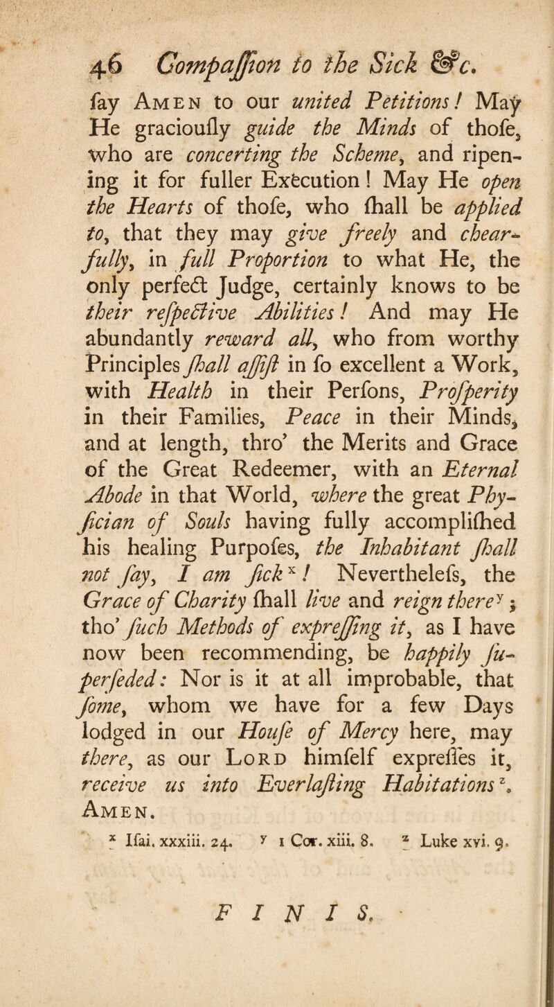fay Amen to our united Petitions l May He gracioufly guide the Minds of thofe, who are concerting the Scheme, and ripen¬ ing it for fuller Execution! May He open the Hearts of thofe, who (hall be applied to, that they may give freely and clear* fully, in full Proportion to what He, the only perfedt Judge, certainly knows to be their refpeffiive Abilities! And may He abundantly reward all, who from worthy Principles Jhall afifi in fo excellent a Work, with Health in their Perfons, Profperity in their Families, Peace in their Minds* and at length, thro’ the Merits and Grace of the Great Redeemer, with an Eternal Abode in that World, where the great Phy- fician of Souls having fully accomplifhed his healing Purpofes, the Inhabitant Jhall not Jay, I am fckx! Neverthelefs, the Grace of Charity (hall live and reign therey; tho’ Jlich Methods of exprejjing it, as I have now been recommending, be happily Jum¬ perfeded: Nor is it at all improbable, that fome, whom we have for a few Days lodged in our Houfe of Mercy here, may there, as our Lord himfelf exprelles it, receive us into Everlafting Habitations ze Amen. x Ifai. xxxiii. 24. y 1 Cor. xiii. 8. z Luke xvi. 9. FINIS,
