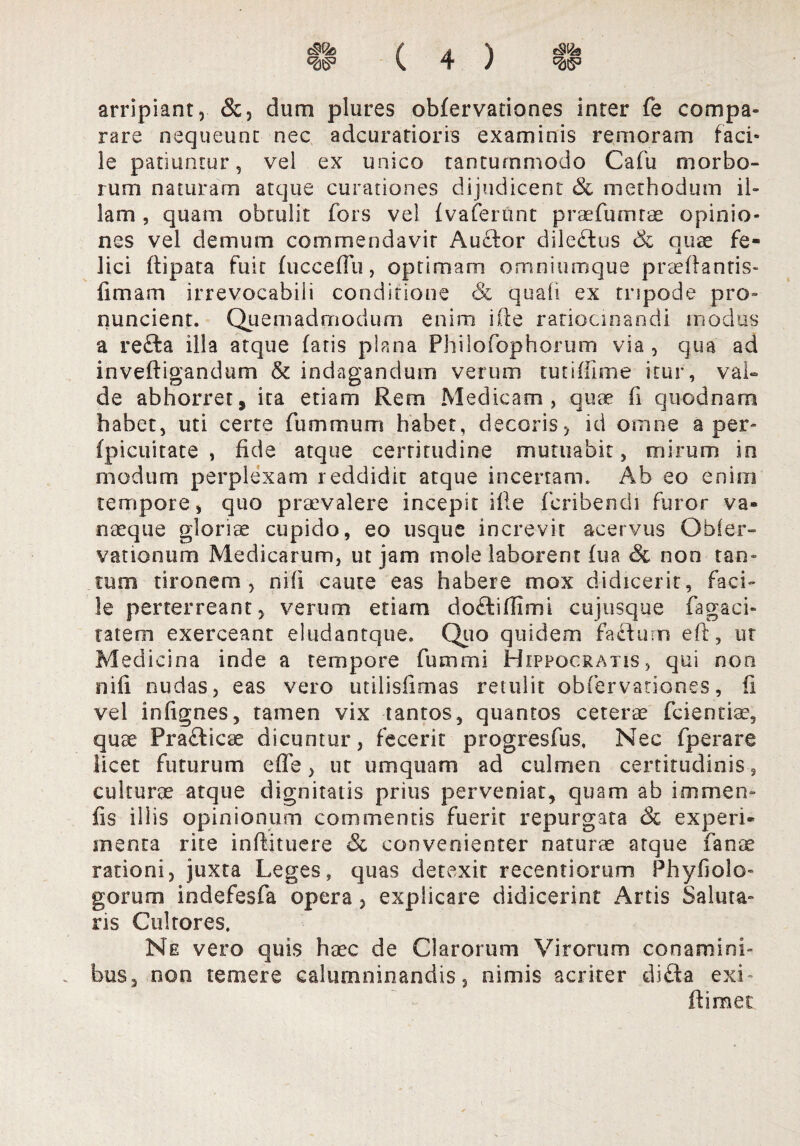 ma ( A \ s\b «as» v 4 / w arripiant, &, dum plures obfervationes inter fe campa» rare nequeunt nec adcuratioris examinis reni oram faci¬ le patiuntur, vel ex unico tantummodo Cafu morbo¬ rum naturam atque curationes dijudicent & methodum il¬ lam , quam obtulit fors vel fvaferunt praefumtae opinio¬ nes vel demum commendavit Aucdor dileftus quae fe¬ lici dipata fuit fucceffu, optimam omniumque praedantis- limam irrevocabili conditione & quali ex trspode pro- nuncient. Quemadmodum enim ide ratiocinandi modus a refta illa atque faris plana Philofophorum via , qua ad inveftigandum & indagandum verum tutiffime itur, val¬ de abhorret, ita etiam Rem Medicam, quae fi quodnam habet, uti certe fummum habet, decoris, id omne aper- fpicuitate , fide atque certitudine mutuabit, mirum in modum perplexam reddidit atque incertam. Ab eo enim tempore, quo praevalere incepit ide fcribendi furor va» naeque gloriae cupido, eo usque increvit acervus Obfer- vationum Medicarum, ut jam mole laborent fua & non tan¬ tum tironem, nili caute eas habere mox didicerit, faci¬ le perterreant, verum etiam doftiffimi cujusque fagaci- ratem exerceant eludantque. Quo quidem fa£lum eft, ut Medicina inde a tempore fummi Hippocratis, qui non nifi nudas, eas vero utilisfimas retulit ob fer vatio nes, ii vel infignes, tamen vix tantos, quantos ceterae fcientiae, quae Pra£licae dicuntur, fecerit progresfus, Nec fperare licet futurum ede, ut umquam ad culmen certitudinis, culturae atque dignitatis prius perveniat, quam ab immen- fis iliis opinionum commentis fuerit repurgata & experi¬ menta rite inftituere & convenienter naturae atque fanae rationi, juxta Leges, quas detexit recentiorum Phyfiolo- gorum indefesfa opera, explicare didicerint Artis Saluta¬ ris Cultores. Ne vero quis haec de Clarorum Virorum conamini¬ bus, non temere calumninandis, nimis acriter di£ta exi- ftimet