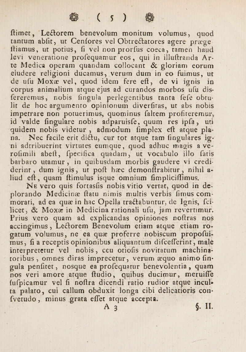 ftimet, Leitorem benevolum monitum volumus, quod tantum abfit, ut Cenfores vel Obtrectatores agere praege ftiamus, ut potius, fi vel nonprorfus coeca, tamen haud levi veneratione profequamur eos, qui in illuftranda Ar- te Medica operam quandam collocant & gloriam eorum eiudere religioni ducamus, verum dum in eo fuimus, ut de ufu Moxae vel, quod idem fere eft, de vi ignis io corpus animalium arque ejus ad curandos morbos ufu dis- Tereremus, nobis lingula perlegentibus tanta fefe obtu¬ lit de hoc argumento opinionum diverfiras, ut abs nobis impetrare non potuerimus, quominus faltem profiteremur, id valde fingulare nobis adparuisfe, quum res ipfa , uti quidem nobis videtur , admodum fimplex eft atque pla¬ na. Nec facile erit diftu, cur tot atque tam lingulares ig¬ ni adtribuerint virtutes cumque, quod adhuc magis ave- rolimili abeft, fpecifica quadam, ut vocabulo illo fatis barbaro utamur , in quibusdam morbis gaudere vi credi» derint, dum ignis, ut poft haec demonftrabitur, nihil liud eft, quam ftimulus isque omnium fimplicififimus. Ne vero quis fortasus nobis vitio vertat, quod in de¬ plorando Medicinae ftatu nimis multis verbis fimus com¬ morati, ad ea quae in hac Opella traflabuntur, de Ignis, fci* licet, & Moxae in Medicina rationali ufu, jam revertimur. Prius vero quam ad explicandas opiniones noftras nos accingimus, Lectorem Benevolum etiam atque etiam ro» garum volumus, ne ea quae proferre nobiscum propofui- mus, fi a receptis opinionibus aliquantum difcefferinr, male interpretetur vel nobis, ceu otiofis novitatum machina¬ toribus, omnes diras imprecetur, verum aequo animo lin¬ gula penfitet, nosque ea profequatur benevolentia f quam nos veri amore atque ftudio, quibus ducimur, meruifle fufpicamur vel fi noftra dicendi ratio rudior atque incul* ta palato, cui callum obduxit longa cibi delicatioris con* fvetudo, minus grata eftet atque accepta* A 3 §. II.