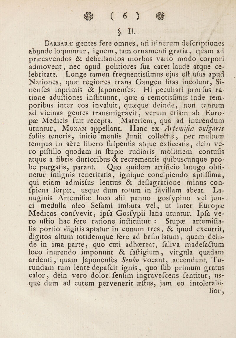 §. ii. Barbarae gentes fere omnes, uti itinerum defcriptioncs abunde loquuntur, ignem , tam ornamenti gratia, quam ad praecavendos & debellandos morbos vario modo corpori admovent, nec apud politiores fua caret laude atque ce¬ lebritate. Longe tamen frequentisfimus ejus eft ums apud Nationes, quae regiones trans Gangen fitas incolunt, Si- nenfes in primis oc japonenfes. Hi peculiari prorfus ra- tione aduftiones inftituunt, quae a remotisfimis inde tem¬ poribus inter eos invaluit, quaeque deinde, non tantum ad vicinas gentes transmigravit, verum etiam ab Euro¬ pae Medicis fuit recepta. Materiem, qua ad inurendum utuntur, Mqxam appellant. Hanc ex Aiiemiftx vulgaris foliis teneris, initio menlis Junii colieftis, per multum, tempus in aere libero fufpenfis atque exficcatis, dein ve¬ ro piftillo quodam in ftupae rudioris mollitiem contufis atque a fibris durioribus & recrementis quibuscunque pro¬ be purgatis, parant. Quo quidem artificio lanugo obti¬ netur inlignis teneritatis, ignique concipiendo aptiflima, qui etiam admisfiis lentius & deflagratione minus con- fpicua ferpit, usque dum totum in favillam abeat. La¬ nuginis Artemifiae loco alii panno gosfypino vel jun¬ ci medulla oleo Sefami imbuta vel, ut inter Europae Medicos confvevit, ipfa Gosfypii lana utuntur. Ipfa ve¬ ro uftio hac fere ratione inftituitur : Stupee artem dia¬ lis portio digitis aptatur in conum tres, & quod excurrit, digitos altum totidemque fere ad bafin latum, quem dein¬ de in ima parte, quo cuti adhaereat, faliva madefactum loco inurendo imponunt & faftiginm, virgula quadam ardenti, quam Japonenfes Senko vocant, accendunt. Tu¬ rundam tum lente depafcit ignis, quo fub primum gratus calor, dein vero dolor fenfim ingravefcens fentitur, us¬ que dum ad cutem pervenerit eeftus, jam eo intolerabi-