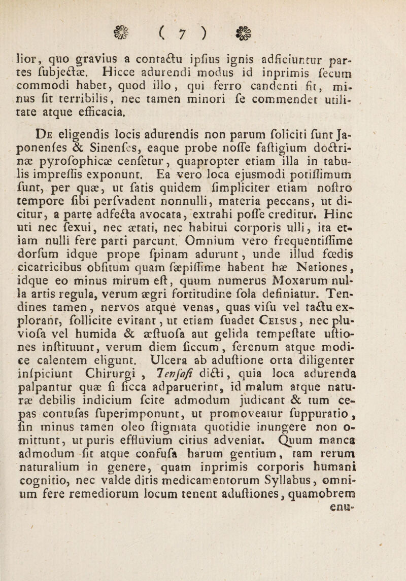 lior, quo gravius a contaftu i pilus ignis adficiuntitr par» tes fubjeftae. Hicce adurendi modus id inprimis fecum commodi habet, quod illo, qui ferro candenti fit, mi¬ nus fit terribilis, nec tamen minori fe commendet utili¬ tate atque efficacia. De eligendis locis adurendis non parum foliciti funt Ja» ponenfes & Sinenfes, eaque probe noffe faffigium do£tri» nae pyrofophicae cenfetur, quapropter etiam illa in tabu¬ lis impreffis exponunt. Ea vero loca ejusmodi potiflimum funt, per quae, ut fatis quidem fimplicicer etiam noffro tempore fibi perfvadent nonnulli, materia peccans, ut di¬ citur, a parte adfe£ta avocata, extrahi poffe creditur. Hinc uti nec fexui, nec aetati, nec habitui corporis ulli, ita et¬ iam nulli fere parti parcunt. Omnium vero frequentiffime dorfum idque prope fpinam adurunt, unde illud foedis cicatricibus obfitum quam faepiffime habent hae Nationes, idque eo minus mirum eft, quum numerus Moxarum nul¬ la artis regula, verum aegri fortitudine fola definiatur. Ten¬ dines tamen, nervos atque venas, quas vi fu vel ractu ex¬ plorant, follicite evitant, ut etiam fuadet Celsus , necplu- viofa vel humida & aeftuofa aut gelida tempeflate uftio- nes infHtuunt, verum diem ficcum , ferenum atque modi¬ ce calentem eligunt. Ulcera ab aduflione orta diligenter infpiciunt Chirurgi , lenfa/i di£ti, quia loca adurenda palpantur quae fi ficca adparuerinr^ id malum atque natu¬ rae debilis indicium fcite admodum judicant & tum ce¬ pas contufas fuperimponunt, ut promoveatur fuppuratio, fin minus tamen oleo ffigmata quotidie inungere non o- mittunt, ut puris effluvium citius adveniat. Quum manca admodum fit atque confufa harurn gentium, tam rerum naturalium in genere, quam inprimis corporis humani cognitio, nec valde ditis medicamentorum Syllabus, omni» uni fere remediorum locum tenent aduftiones, quamobrem enub 4