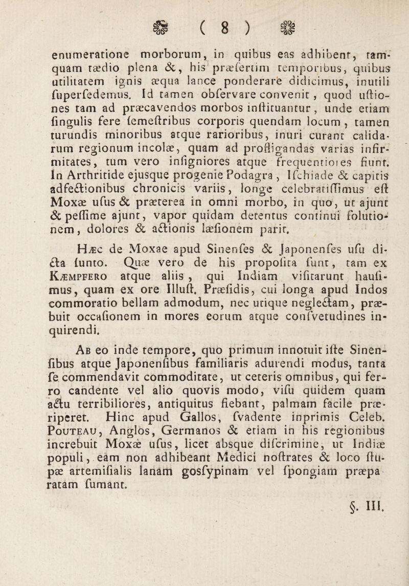 enumeratione morborum, in quibus eas adhibent, tam* quam taedio plena his praeierum temporibus, quibus utilitatem ignis aequa lance ponderare didicimus, inutili fuperfedemus. Id tamen obfervare convenit , quod uftio- nes tam ad praecavendos morbos inftituantur, unde etiam lingulis fere (emeftribus corporis quendarn locum , tamen turundis minoribus atque rarioribus, inuri curant calida¬ rum regionum incolre, quam ad profligandas varias infir¬ mitates, tum vero infigniores atque frequentioies fiunt. In Arthritide ejusque progenie Podagra , Ifchiade & capitis adfe£tionibus chronicis variis, longe celebranffimus eft Moxae ufus & praeterea in omni morbo, in quo, un ajunt & pe (fime ajunt, vapor quidam detentus continui folutio- nem, dolores & a£lionis iaefionem parit. Htec de Moxae apud Sinenfes & Japonenfes ufu di¬ cta (unto, Quae vero de his propofita furit, tam ex Kjempfero atque aliis , qui Indiam vifirarunt haufi» mus, quam ex ore Illuft. Praefidis, cui longa apud Indos commoratio bellam admodum, nec utique neglectam, prae¬ buit occationem in mores eorum atque confvetudines in¬ quirendi. Ab eo inde tempore, quo primum innotuit iite Sinen¬ tibus atque Japonenfibus familiaris adurendi modus, tanta fe commendavit commoditate, ut ceteris omnibus, qui fer¬ ro candente vel alio quovis modo, vifu quidem quam a£tu terribiliores, antiquitus fiebant, palmam facile prae¬ riperet. Hinc apud Gallos, fvadente inprimis Celeb. Pouteau, Anglos, Germanos & etiam in his regionibus increbuit Moxae ufus, licet absque difcrimine, ut Indiae populi, eam non adhibeant Medici noftrates & loco ftti- pae artemifialis lanam gosfypinam vel fpongiarn praepa ratam fumant. §. III.