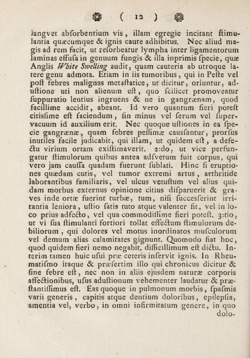 langvet abforbentium vis , illam egregie incitant ltimu- lantia quaecumque & ignis caute adhibitus. Nec aliud ma¬ gis ad rem facit, ut reforbeatur lympha inter ligamentorum laminas effufain genuum fungis & illa inprimis fpecie, quae Anglis JVbite Swdling audit, quam cauteria ab utroque la¬ tere genu admota. Etiam in iis tumoribus, qui in Pefte vel poft febres malignas metaftatice, ut dicitur, oriuntur, ad- uftione uti non alienum eft, quo fcilicet promoveatur fuppuratio lentius ingruens & ne io gangraenam, quod facillime accidit, abeant. Id vero quantum fieri poteft eitisfime eft faciendum , fio minus vel ferum vel fuper- vacuum id auxilium erit. Nec quoque uftiones in ea fpe¬ cie gangraenae, quam febres pefilmae causfantur, prorfus inutiles facile judicabit, qui illam, ut quidem eft, a defe- £hi virium ortam exiftimaverit. 2:do, ut vice perfun¬ gatur ftimulorum quibus antea adfvetum fuit corpus, qui vero jam cauffa quadam fuerunt fublati. Hinc fi eruptio¬ nes quaedam cutis, vei tumor extremi arrus , arthritide laborantibus familiaris, vel ulcus vetuftum vel alius qui¬ dam morbus externus opinione citius difparuerit & gra* ves inde ortae fuerint turbae, tum, nifi fuccesferint irri¬ tantia leniora, uftio fatis tuto atque valenter fit, vel in lo¬ co prius adfe£to, vel qua commodiflime fieri poteft. grtio, ut vi fua ftimulanti fortiori tollat effeSum ftimulorum de¬ biliorum , qui dolores vel motus inordinatos mufculorum vel demum alias calamitates gignunt. Quomodo fiat hoc, quod quidem fieri nemo negabit, difficillimum eft diCtu. In- terim tamen huic ufui prae ceteris infervit ignis, in Rheu- matifmo itaque & praefertim illo qui chronicus dicitur & fine febre eft, nec non in aliis ejusdem naturae corporis affectionibus, ufus aduftionum vehementer laudatur & prae- ftantiffimus eft. Eas quoque in pulmonum morbis, fpafmis varii generis , capitis atque dentium doloribus, epilepfia, amentia vel, verbo, in omni infirmitatum genere, in quo dolo- ✓