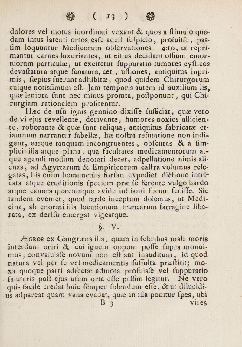 dolores vel motus inordinati vexant & quos a flimulo quo¬ dam intus latenti ortos esfe adeft fufpicio, profuiffe, pas- lim loquuntur Medicorum obfervariones. 4:to, ut repri¬ mantur carnes luxuriantes, ut citius decidant odium emor¬ tuorum particulae, ut excitetur fuppuratio tumores cyfticos devaftatura atque fanatura, cet., uftiones, antiquitus inpri- mis, faepius fuerunt adhibitae, quod quidem Chirurgorum cuique notisfimum eft. Jam temporis autem id auxilium iis, quae leniora funt nec minus promta, poftponunt, qui Chi¬ rurgiam rationalem profitentur. H^ec de ufu ignis genuino dixifle fufEciat, quae vero de vi ejus revellente, derivante, humores noxios allicien¬ te, roborante & quse funt reliqua, antiquitus fabricatte et- iamnum narrantur fabellae, hae noftra refutatione non indi¬ gent, easque tanquam incongruentes, obfcuras & a fim- plici illa atque plana, qua facultates medicamentorum at¬ que agendi modum denotari decet, adpellatione nimis ali¬ enas, ad Agyrtarum & Empiricorum caftra volumus rele¬ gatas, his enim homunculis forfan expediet diflione intri¬ cata atque eruditionis fpeciem prae fe ferente vulgo bardo atque canora qusccumqtie avide inhianti fucum fecide. Sic tandem eveniet, quod tarde inceptum dolemus, ut Medi¬ cina, ab enorrni illa locutionum truncarum farragine libe¬ rata, ex derifu emergat vigeatque. §. v. ./Egros ex Gangraena illa, quam in febribus mali moris interdum oriri & cui ignem opponi pode fupra monui¬ mus, convaluisfe novum non eft aut inauditum, id quod natura vel per fe vel medicamentis fuffulta praeditit^ mo- xa quoque parti adfecrae admota profuisfe vel fuppuratio falutaris pod ejus ufum orta effe padim legitur. Ne vero quis facile credat huic femper fidendum ede, &ut dilucidi¬ us adpareat quam vana evadat, quae in illa ponitur fpes, ubi B 3 vires