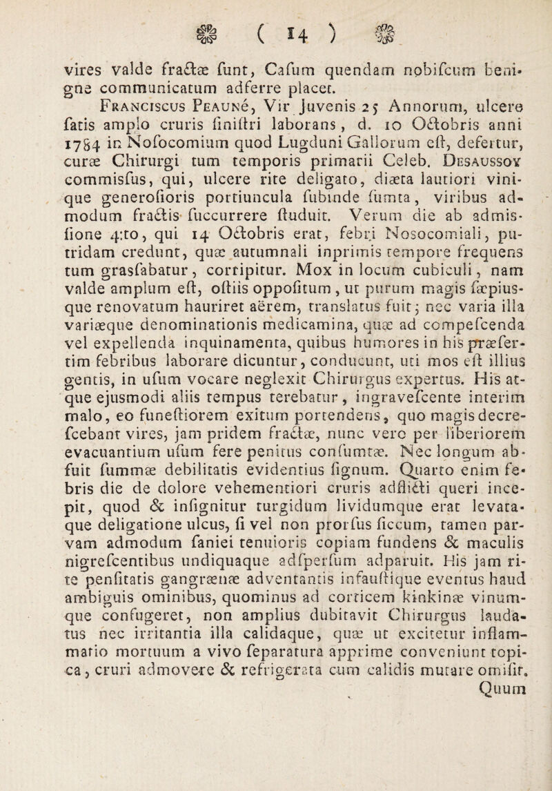 s 3(p vires valde fraftae funt, Cafum quendatn nobifcum beni¬ gne communicatum adferre placet. Franciscus Pe au Ne , Vir juvenis 25 Annorum, ulcere fatis amplo cruris finiltri laborans, d, 10 Oftobris anni 1784 in Nofocomium quod Lugduni Gallorum eft, defertur, curae Chirurgi tum temporis primarii Celeb. Desaussoy commisfus, qui, ulcere rite deligato, diaeta lautiori vini¬ que generofioris portiuncula fubinde fumta, viribus ad¬ modum fra&is fuccurrere ftuduit. Verum die ab admis* iione qito, qui 14 Octobris erat, febri Nosocomia!!, pu¬ tridam credunt, qua: autumnali inprimis tempore frequens tum grasfabatur, corripitur. Mox in locum cubiculi, nam valde amplum eft, oftiis oppofitum , ut purum magis iacpius- qtie renovatum hauriret aerem, translatus fuit3 nec varia illa variaeque denominationis medicamina, quae ad cdmpefcenda vel expellenda inquinamenta, quibus humores in his praefer¬ ri m febribus laborare dicuntur, conducunt, uti ni os eft illius gentis, in ufum vocare neglexit Chirurgus expertus. His at¬ que ejusmodi aliis tempus terebatur, ingravefcente inierim malo, eo fu nefierem exitum portendens , quo magis decre- fcebant vires, jam pridem fractae, nunc vero per liberiorem evacuantium ufum fere penitus confum-tae. Nec longum ab» fuit fummae debilitatis evidentius fignum. Quarto enim fe¬ bris die de dolore vehementiori cruris adflitti queri ince¬ pit, quod & in (ignitur turgidum lividumque erat levata- que deligatione ulcus, fi vel non prorfus ficcum, tamen par¬ vam admodum faniei tenuioris copiam fundens & maculis nigrefcentibus undiquaque adfperfum adparuit. His jam ri¬ te penfitatis gangraenae adventantis infauftique eventus haud ambiguis ominibus, quominus ad corticem kinkinae vinum¬ que confugeret, non amplius dubitavit Chirurgus lauda¬ tus nec irritantia illa calidaque, quae ut excitetur in flam¬ mat io mortuum a vivo feparatura apprime conveniunt topi» ea, cruri admovere Sc refrigerata cum calidis murare omifir. Quum