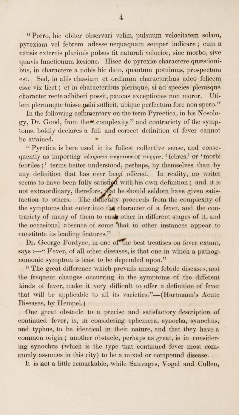 u Porro, hie obiter observari velim, pulsuum velocitatem solam, pyrexiam vel febrem adesse nequaquam semper indicare ; cum a causis externis plurimis pulsus fit naturali velocior, sine morbo, sive quavis functionum lsesione. Hisce de pyrexia^ charactere quaestioni- btiSj in charactere a nobis hie dato, quantum potuimus, prospectum esh Sed, in aliis classium et ordinum characteribus adeo felieem esse vix licet; et in characteribus plerisque, si ad species plerasque character recte adhiberi possit, paucas exceptiones non moror. Uti- lem plerumque fuissapaihi sufficit, ubique perfectum fore non spero.” In the following commentary on the term Pyrectica, in his Nosolo¬ gy, Dr. Good, from the** complexity ” and contrariety of the symp¬ toms, boldly declares a full and correct definition of fever cannot be attained. “ Pyretica is here used in its fullest collective sense, and conse¬ quently as importing ra nv^erixa or Ttv^i^ra, ‘ febres,' or ‘mor'bi febriles ; ’ terms better understood, perhaps, by themselves than by any definition that has ever beeji offered. In reality, no writer seems to have been fully satisfied with his own definition ; and it is not extraordinary, thereforejUftat he should seldom have given satis¬ faction to others. The difficulty proceeds from the complexity of the symptoms that enter into tb4 character of a fever, and the con¬ trariety of many of them to ead* other in different stages of it, and the occasional absence of some *that in other instances appear to constitute its leading features.” Dr. George Fordyce, in one oFfhe best treatises on fever extant, says :—Fever, of all other diseases, is that one in which a pathog¬ nomonic symptom is least to be depended upon.” “ The great difference which prevails among febrile diseases, and the frequent changes occurring in the symptoms of the different kinds of fever, make it very difficult to offer a definition of fever that will be applicable to all its varieties.”-—(Hartmann’s Acute Diseases, by Hempel.) One great obstacle to a precise and satisfactory description of continued fever, is, in considering ephemera, synocha, synochus, and typhus, to be identical in their nature, and that they have a common origin ; another obstacle, perhaps as great, is in consider¬ ing synochus (which is the type that continued fever most com¬ monly assumes in this city) to be a mixed or compound disease. It is not a little remarkable, while Sauvages, Vogel and Cullen,