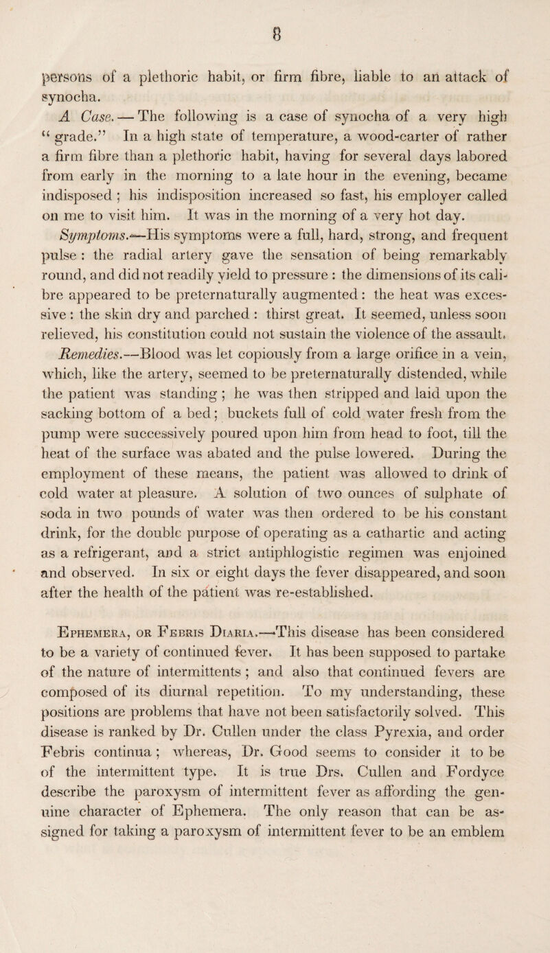 persons of a plethoric habit, or firm fibre, liable to an attack of synocha. A Case. — The following is a case of synocha of a very high <£ grade.” In a high state of temperature, a wood-carter of rather a firm fibre than a plethoric habit, having for several days labored from early in the morning to a late hour in the evening, became indisposed ; his indisposition increased so fast, his employer called on me to visit him. It was in the morning of a very hot day. Symptoms.*— His symptoms were a full, hard, strong, and frequent pulse : the radial artery gave the sensation of being remarkably round, and did not readily yield to pressure : the dimensions of its cali¬ bre appeared to be preternaturally augmented: the heat was exces¬ sive : the skin dry and parched : thirst great* It seemed, unless soon relieved, his constitution could not sustain the violence of the assault. Remedies.—Blood was let copiously from a large orifice in a vein, which, like the artery, seemed to be preternaturally distended, while the patient was standing ; he was then stripped and laid upon the sacking bottom of a bed; buckets full of cold water fresh from the pump were successively poured upon him from head to foot, till the heat of the surface was abated and the pulse lowered. During the employment of these means, the patient was allowed to drink of cold water at pleasure. A solution of two ounces of sulphate of soda in two pounds of water was then ordered to be his constant drink, for the double purpose of operating as a cathartic and acting as a refrigerant, and a strict antiphlogistic regimen was enjoined and observed. In six or eight days the fever disappeared, and soon after the health of the patient was re-established. Ephemera, or Febris Diaria.—1This disease has been considered to be a variety of continued fever. It has been supposed to partake of the nature of intermittents ; and also that continued fevers are composed of its diurnal repetition. To my understanding, these positions are problems that have not been satisfactorily solved. This disease is ranked by Dr. Cullen under the class Pyrexia, and order Febris continua; whereas, Dr. Good seems to consider it to be of the intermittent type. It is true Drs. Cullen and Fordyce describe the paroxysm of intermittent fever as affording the gen¬ uine character of Ephemera. The only reason that can be as¬ signed for taking a paroxysm of intermittent fever to be an emblem