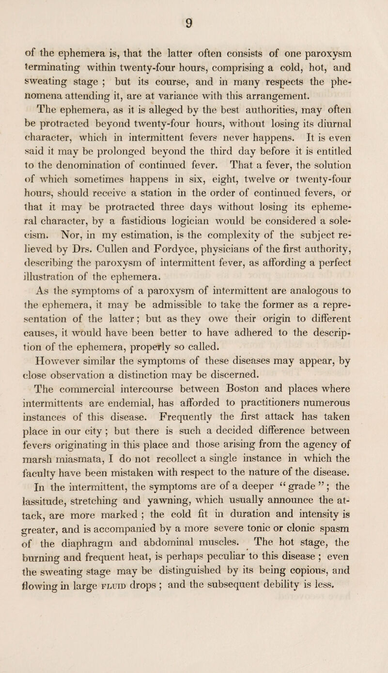 of the ephemera is, that the latter often consists of one paroxysm terminating within twenty-four hours, comprising a cold, hot, and sweating stage ; but its course, and in many respects the phe¬ nomena attending it, are at variance with this arrangement. The ephemera, as it is alleged by the best authorities, may often be protracted beyond twenty-four hours, without losing its diurnal character, which in intermittent fevers never happens. It is even said it may be prolonged beyond the third day before it is entitled to the denomination of continued fever. That a fever, the solution of which sometimes happens in six, eight, twelve or twenty-four hours, should receive a station in the order of continued fevers, or that it may be protracted three days without losing its epheme¬ ral character, by a fastidious logician would be considered a sole¬ cism. Nor, in my estimation, is the complexity of the subject re¬ lieved by Drs. Cullen and Fordyce, physicians of the first authority, describing the paroxysm of intermittent fever, as affording a perfect illustration of the ephemera. As the symptoms of a paroxysm of intermittent are analogous to the ephemera, it may be admissible to take the former as a repre¬ sentation of the latter; but as they owe their origin to different causes, it would have been better to have adhered to the descrip¬ tion of the ephemera, properly so called. However similar the symptoms of these diseases may appear, by close observation a distinction may be discerned. The commercial intercourse between Boston and places where intermittents are endemial, has afforded to practitioners numerous instances of this disease. Frequently the first attack has taken place in our city ; but there is such a decided difference between fevers originating in this place and those arising from the agency of marsh miasmata, I do not recollect a single instance in which the faculty have been mistaken with respect to the nature of the disease. In the intermittent, the symptoms are of a deeper “ grade ” ; the lassitude, stretching and yawning, which usually announce the at¬ tack, are more marked ; the cold fit in duration and intensity is greater, and is accompanied by a more severe tonic or clonic spasm of the diaphragm and abdominal muscles. The hot stage, the burning and frequent heat, is perhaps peculiar to this disease ; even the sweating stage may be distinguished by its being copious, and fi owing; in large fluid drops ; and the subsequent debility is less.