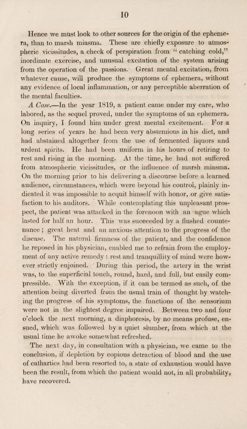 Hence we must look to other sources for the origin of the epheme- ra, than to marsh miasma. These are chiefly exposure to atmos¬ pheric vicissitudes, a check of perspiration from “ catching cold,55 inordinate exercise, and unusual excitation of the system arising from the operation of the passions. Great mental excitation, from whatever cause, will produce the symptoms of ephemera, without any evidence of local inflammation, or any perceptible aberration of the mental faculties. A Case.—In the year 1819, a patient came under my care, who labored, as the sequel proved, under the symptoms of an ephemera. On inquiry, I found him under great mental excitement. Fora long series of years he had been very abstemious in his diet, and had abstained altogether from the use of fermented liquors and ardent spirits. He had been uniform in his hours of retiring to rest and rising in the morning. At the time, he had not suffered from atmospheric vicissitudes, or the influence of marsh miasma. On the morning prior to his delivering a discourse before a learned audience, circumstances, which were beyond his control, plainly in¬ dicated it was impossible to acquit himself with honor, or give satis¬ faction to his auditors. While contemplating this unpleasant pros¬ pect, the patient was attacked in the forenoon with an ague which lasted for half an hour. This was succeeded bv a flushed counte- nance ; great heat and an anxious attention to the progress of the disease. The natural firmness of the patient, and the confidence he reposed in his physician, enabled me to refrain from the employ¬ ment of any active remedy : rest and tranquillity of mind were how¬ ever strictly enjoined. During this period, the artery in the wrist was, to the superficial touch, round, hard, and full, but easily com¬ pressible. With the exception, if it can be termed as such, of the attention being diverted from the usual train of thought by watch¬ ing the progress of his symptoms, the functions of the sensorium were not in the slightest degree impaired* Between two and four o’clock the next morning, a diaphoresis, by no means profuse, en¬ sued, which was followed by a quiet slumber, from which at the usual time he awoke somewhat refreshed. The next day, in consultation with a physician, we came to the conclusion, if depletion by copious detraction of blood and the use of cathartics had been resorted to, a state of exhaustion would have been the result, from which the patient would not, in all probability ^ have recovered*