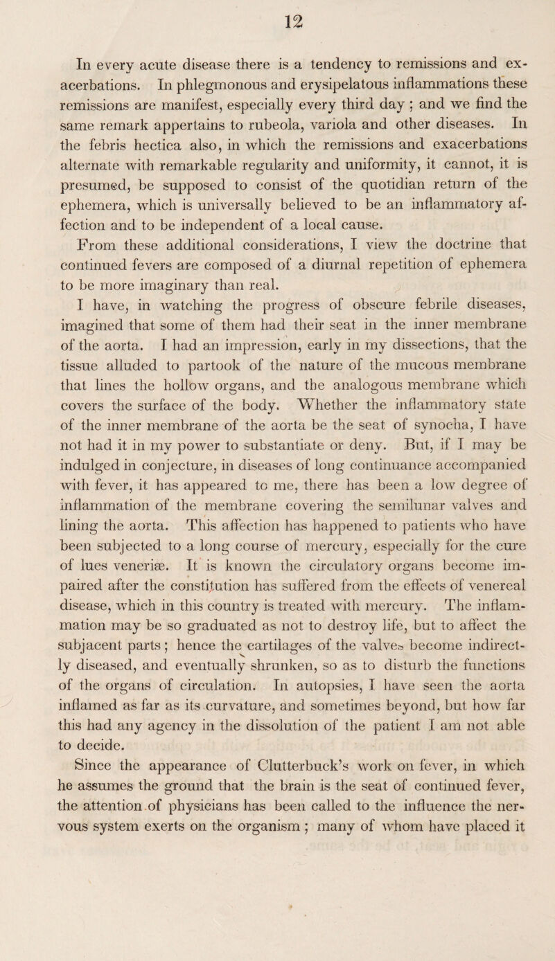 In every acute disease there is a tendency to remissions and ex¬ acerbations. In phlegmonous and erysipelatous inflammations these remissions are manifest, especially every third day ; and we find the same remark appertains to rubeola, variola and other diseases. In the febris hectica also, in which the remissions and exacerbations alternate with remarkable regularity and uniformity, it cannot, it is presumed, be supposed to consist of the quotidian return of the ephemera, which is universally believed to be an inflammatory af¬ fection and to be independent of a local cause. From these additional considerations, I view the doctrine that continued fevers are composed of a diurnal repetition of ephemera to be more imaginary than real. I have, in watching the progress of obscure febrile diseases, imagined that some of them had their seat in the inner membrane of the aorta. I had an impression, early in my dissections, that the tissue alluded to partook of the nature of the mucous membrane that lines the hollow organs, and the analogous membrane which covers the surface of the body. Whether the inflammatory state of the inner membrane of the aorta be the seat of synoc-ha, I have not had it in my power to substantiate or deny. But, if I may be indulged in conjecture, in diseases of long continuance accompanied with fever, it has appeared to me, there has been a low degree of inflammation of the membrane covering the semilunar valves and lining the aorta. This affection has happened to patients who have been subjected to a long course of mercury, especially for the cure organs become im¬ paired after the constitution has suffered from the effects of venereal disease, which in this country is treated with mercury. The inflam¬ mation may be so graduated as not to destroy life, but to affect the subjacent parts; hence the cartilages of the valves become indirect¬ ly diseased, and eventually shrunken, so as to disturb the functions of the organs of circulation. In autopsies, I have seen the aorta inflamed as far as its curvature, and sometimes beyond, but how far this had any agency in the dissolution of the patient I am not able to decide. Since the appearance of Clutterbuck’s work on fever, in which he assumes the ground that the brain is the seat of continued fever, the attention.of physicians has been called to the influence the ner¬ vous system exerts on the organism ; many of whom have placed it of lues venerke. It is known the circulatory