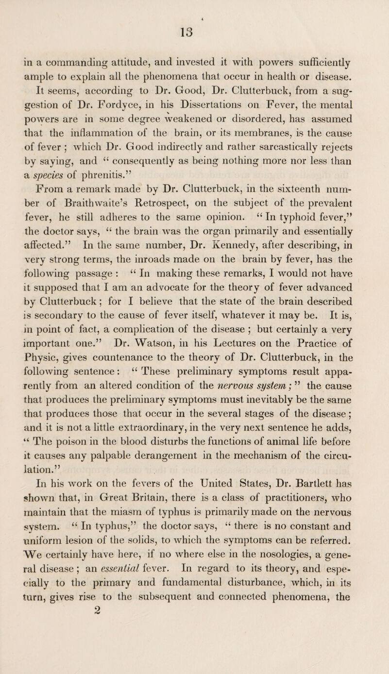 in a commanding attitude, and invested it with powers sufficiently ample to explain all the phenomena that occur in health or disease. It seems, according to Dr. Good, Dr. Clutterbuck, from a sug¬ gestion of Dr. Fordyce, in his Dissertations on Fever, the mental N # powers are in some degree weakened or disordered, has assumed that the inflammation of the brain, or its membranes, is the cause of fever ; which Dr. Good indirectly and rather sarcastically rejects by saying, and “ consequently as being nothing more nor less than a species of phrenitis.” From a remark made by Dr. Clutterbuck, in the sixteenth num¬ ber of Braith waite’s Retrospect, on the subject of the prevalent fever, he still adheres to the same opinion. “ In typhoid fever,” the doctor says, “ the brain was the organ primarily and essentially affected.” In the same number, Dr. Kennedy, after describing, in very strong terms, the inroads made on the brain by fever, has the following passage : “In making these remarks, I would not have it supposed that I am an advocate for the theory of fever advanced by Clutterbuck; for I believe that the state of the brain described is secondary to the cause of fever itself, whatever it may be. It is, in point of fact, a complication of the disease ; but certainly a very important one.” Dr. Watson, in his Lectures on the Practice of Physic, gives countenance to the theory of Dr. Clutterbuck, in the following sentence: “ These preliminary symptoms result appa¬ rently from an altered condition of the nervous system; ” the cause that produces the preliminary symptoms must inevitably be the same that produces those that occur in the several stages of the disease; and it is not a little extraordinary, in the very next sentence he adds, u The poison in the blood disturbs the functions of animal life before it causes any palpable derangement in the mechanism of the circu¬ lation.” In his work on the fevers of the United States, Dr. Bartlett has shown that, in Great Britain, there is a class of practitioners, who maintain that the miasm of typhus is primarily made on the nervous system. “ In typhus,” the doctor says, “ there is no constant and uniform lesion of the solids, to which the symptoms can be referred. We certainly have here, if no where else in the nosologies, a gene¬ ral disease ; an essential fever. In regard to its theory, and espe¬ cially to the primary and fundamental disturbance, which, in its turn, gives rise to the subsequent and connected phenomena, the