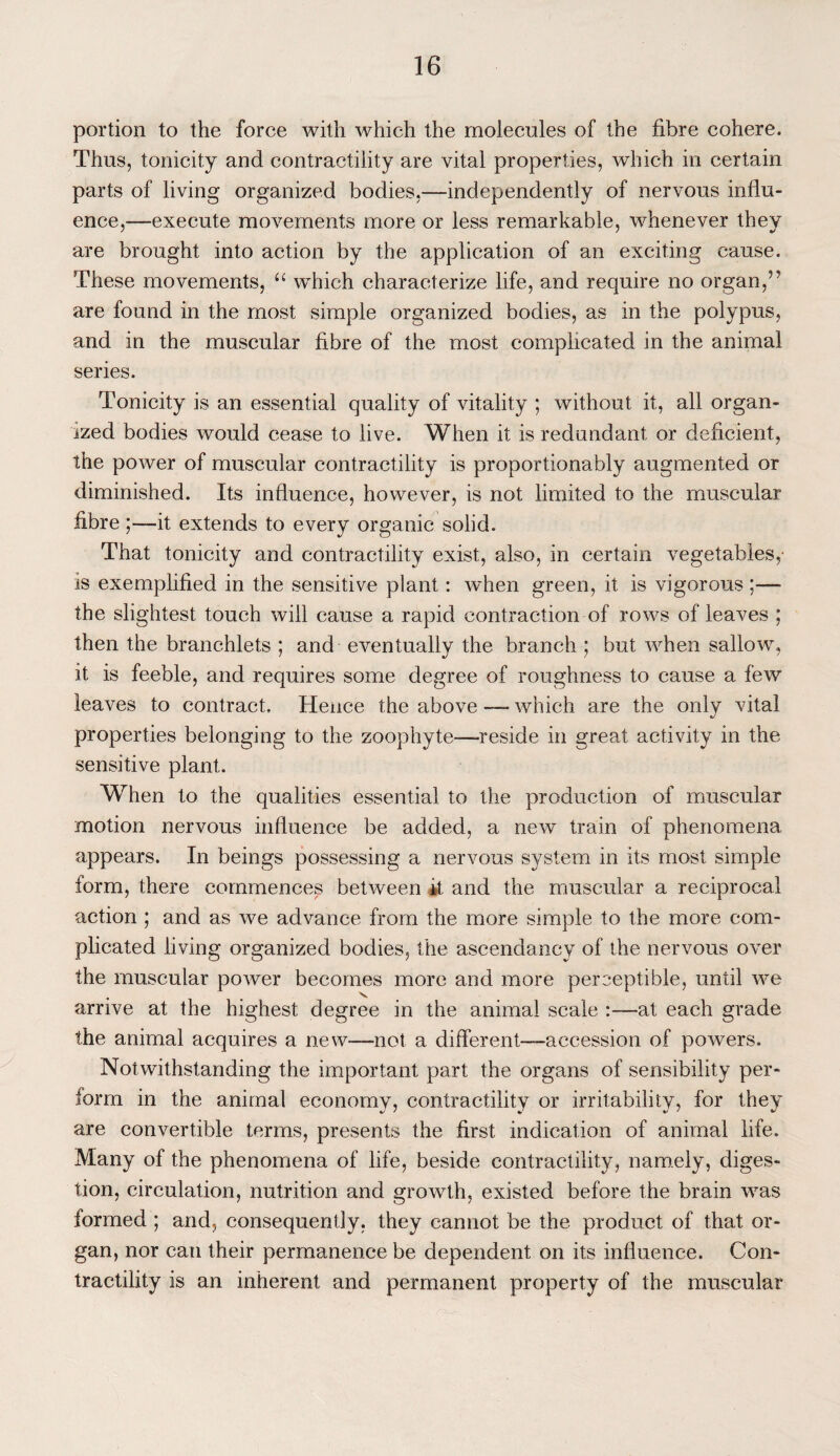 portion to the force with which the molecules of the fibre cohere. Thus, tonicity and contractility are vital properties, which in certain parts of living organized bodies,—independently of nervous influ¬ ence,—execute movements more or less remarkable, whenever they are brought into action by the application of an exciting cause. These movements, u which characterize life, and require no organ,55 are found in the most simple organized bodies, as in the polypus, and in the muscular fibre of the most complicated in the animal series. Tonicity is an essential quality of vitality ; without it, all organ¬ ized bodies would cease to live. When it is redundant or deficient, the power of muscular contractility is proportionably augmented or diminished. Its influence, however, is not limited to the muscular fibre ;—it extends to every organic solid. That tonicity and contractility exist, also, in certain vegetables,- is exemplified in the sensitive plant: when green, it is vigorous ;— the slightest touch will cause a rapid contraction of rows of leaves ; then the branchlets ; and eventually the branch j but when sallow, it is feeble, and requires some degree of roughness to cause a few leaves to contract. Hence the above —- which are the only vital properties belonging to the zoophyte—-reside in great activity in the sensitive plant. When to the qualities essential to the production of muscular motion nervous influence be added, a new train of phenomena appears. In beings possessing a nervous system in its most simple lorm, there commences between it and the muscular a reciprocal action ; and as we advance from the more simple to the more com¬ plicated living organized bodies, the ascendancy of the nervous over the muscular power becomes more and more perceptible, until we . o v arrive at the highest degree in the animal scale :—at each grade the animal acquires a new—not a different-—accession of powers. Notwithstanding the important part the organs of sensibility per¬ form in the animal economy, contractility or irritability, for they are convertible terms, presents the first indication of animal life. Many of the phenomena of life, beside contractility, namely, diges¬ tion, circulation, nutrition and growth, existed before the brain was formed ; and, consequently, they cannot be the product of that or¬ gan, nor can their permanence be dependent on its influence. Con¬ tractility is an inherent and permanent property of the muscular