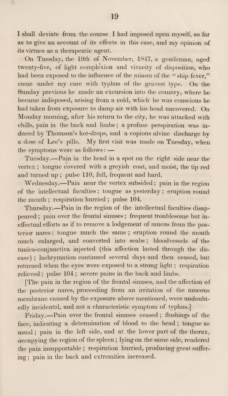 I shall deviate from the course I had imposed upon myself, so far as to give an account of its effects in this case, and my opinion of its virtues as a therapeutic agent. On Tuesday, the 19th of November, 1847, a gentleman, aged twenty-five, of light complexion and vivacity of disposition, who had been exposed to the influence of the miasm of the u ship fever,” came under my care with typhus of the gravest type. On the Sunday previous he made an excursion into the country, where he became indisposed, arising from a cold, which he was conscious he had taken from exposure to damp air with his head uncovered. On Monday morning, after his return to the city, he was attacked with chills, pain in the back and limbs ; a profuse perspiration was in¬ duced by Thomson’s hot-drops, and a copious alvine discharge by a dose of Lee’s pills. My first visit was made on Tuesday, when the symptoms were as follows : — Tuesday.—Pain in the head in a spot on the right side near the vertex ; tongue covered with a greyish coat, and moist, the tip red and turned up ; pulse 110, full, frequent and hard. Wednesday.—Pain near the vertex subsided; pain in the region of the intellectual faculties; tongue as yesterday ; eruption round the mouth ; respiration hurried ; pulse 104. Thursday.—Pain in the region of the intellectual faculties disap¬ peared ; pain over the frontal sinuses; frequent troublesome but in¬ effectual efforts as if to remove a lodgement of mucus from the pos¬ terior nares; tongue much the same ; eruption round the mouth much enlarged, and converted into scabs ; bloodvessels of the tunica-conjunctiva injected (this affection lasted through the dis¬ ease) ; lachrymation continued several days and then ceased, but returned when the eyes were exposed to a strong light; respiration relieved ; pulse 104 ; severe pains in the back and limbs. [The pain in the region of the frontal sinuses, and the affection of the posterior nares, proceeding from an irritation of the mucous membrane caused by the exposure above mentioned, were undoubt¬ edly incidental, and not a characteristic symptom of typhus.] Friday.—Pain over the frontal sinuses ceased ; flushings of the face, indicating a determination of blood to the head ; tongue as usual; pain in the left side, and at the lower part of the thorax, occupying the region of the spleen ; lying on the same side, rendered the pain insupportable ; respiration hurried, producing great suffer¬ ing ; pain in the back and extremities increased.