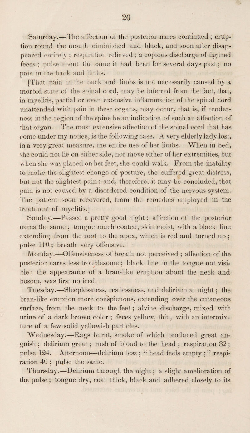 Saturday.—The affection of the posterior nares continued ; erup¬ tion round the mouth diminished and black, and soon after disap¬ peared entirely ; respiration relieved ; a copious discharge of figured feces ; pulse about the same it had been for several days past; no pain in the back and limbs. [That pain in the back and limbs is not necessarily caused by a morbid state of the spinal cord, may be inferred from the fact, that, in myelitis, partial or even extensive inflammation of the spinal cord unattended with pain in these organs, may occur, that is, if tender¬ ness in the region of the spine be an indication of such an affection of that organ. The most extensive affection of the spinal cord that has come under my notice, is the following case. A very elderly lady lost, in a very great measure, the entire use of her limbs. When in bed, she could not lie on either side, nor move either of her extremities, but when she was placed on her feet, she could walk. From the inability to make the slightest change of posture, she suffered great distress, but not the slightest pain ; and, therefore, it may be concluded, that pain is not caused by a disordered condition of the nervous system. The patient soon recovered, from the remedies employed in the treatment of myelitis.] Sunday.—Passed a pretty good night; affection of the posterior nares the same ; tongue much coated, skin moist, with a black line extending from the root to the apex, which is red and turned up ; pulse 110 ; breath very offensive. Monday.—Offensiveness of breath not perceived ; affection of the posterior nares less troublesome ; black line in the tongue not visi¬ ble ; the appearance of a bran-like eruption about the neck and bosom, was first noticed. Tuesday.—-Sleeplessness, restlessness, and delirium at night; the bran-like eruption more conspicuous, extending over the cutaneous surface, from the neck to the feet; alvine discharge, mixed with urine of a dark brown color ; feces yellow, thin, with an intermix¬ ture of a few solid yellowish particles. Wednesday.—Rags burnt, smoke of which produced great an¬ guish : delirium great; rush of blood to the head ; respiration 32 ; pulse 124. Afternoon—delirium less ; u head feels empty ; ” respi¬ ration 40 ; pulse the same. Thursday.—Delirium through the night; a slight amelioration of the pulse; tongue dry, coat thick, black and adhered closely to its