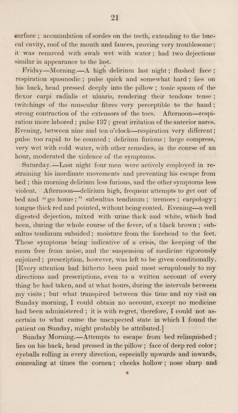 surface ; accumulation of sordes on the teeth, extending to the buc¬ cal cavity, roof of the mouth and fauces, proving very troublesome ; it was removed with swab wet with water ; had two dejections similar in appearance to the last. Friday—-Morning.—A high delirium last night; flushed face ; respiration spasmodic ; pulse quick and somewhat hard ; lies on his back, head pressed deeply into the pillow ; tonic spasm of the flexor carpi radialis et ulnaris, rendering their tendons tense ; twitchings of the muscular fibres very perceptible to the hand ; strong contraction of the extensors of the toes. Afternoon—respi¬ ration more labored ; pulse 137 ; great irritation of the anterior nares. Evening, between nine and ten o’clock'—respiration very different; pulse too rapid to be counted ; delirium furious ; large compress, very wet with cold water, with other remedies, in the course of an hour, moderated the yiolence of the symptoms. Saturday.—Last night four men were actively employed in re¬ straining his inordinate movements and preventing his escape from bed ; this morning delirium less furious, and the other symptoms less violent. Afternoon—delirium high, frequent attempts to get out of bed and “ go home ; ” subsultus tendinum ; tremors ; carpology ; tongue thick red and pointed, without being coated. Evening—a well digested dejection, mixed with urine thick and white, which had been, during the whole course of the fever, of a black brown ; sub¬ sultus tendinum subsided; moisture from the forehead to the feet. These symptoms being indicative of a crisis, the keeping of the room free from noise, and the suspension of medicine rigorously enjoined; prescription, however, was left to be given conditionally. [Every attention had hitherto been paid most scrupulously to my directions and prescriptions, even to a written account of every thing he had taken, and at what hours, during the intervals between my visits ; but what transpired between this time and my visit on Sunday morning, I could obtain no account, except no medicine had been administered ; it is with regret, therefore, I could not as¬ certain to what cause the unexpected state in which I found the patient on Sunday, might probably be attributed.] Sunday Morning.—Attempts to escape from bed relinquished ; lies on his back, head pressed in the pillow ; face of deep red color ; eyeballs rolling in every direction, especially upwards and inwards, concealing at times the cornea ; cheeks hollow ; nose sharp and