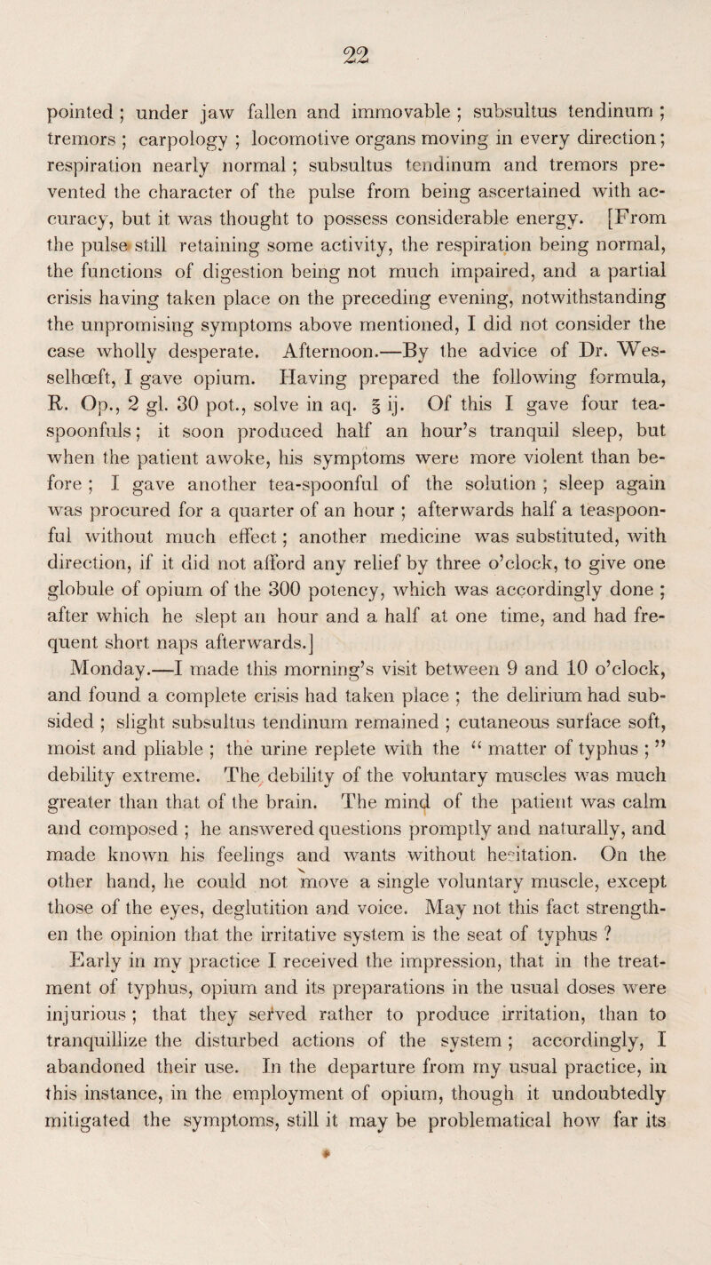 pointed ; under jaw fallen and immovable ; subsultus tendinum ; tremors ; carpology ; locomotive organs moving in every direction; respiration nearly normal; subsultus tendinum and tremors pre¬ vented the character of the pulse from being ascertained with ac¬ curacy, but it was thought to possess considerable energy. [From the pulse still retaining some activity, the respiration being normal, the functions of digestion being not much impaired, and a partial crisis having taken place on the preceding evening, notwithstanding the unpromising symptoms above mentioned, I did not consider the case wholly desperate. Afternoon.—By the advice of Dr. Wes- selhceft, I gave opium. Having prepared the following formula, R. Op,, 2 gl. 30 pot., solve in aq. § ij. Of this I gave four tea¬ spoonfuls ; it soon produced half an hour’s tranquil sleep, but when the patient awoke, his symptoms were more violent than be¬ fore ; I gave another tea-spoonful of the solution ; sleep again was procured for a quarter of an hour ; afterwards half a teaspoon¬ ful without much effect; another medicine was substituted, with direction, if it did not afford any relief by three o’clock, to give one globule of opium of the 300 potency, which was accordingly done ; after which he slept an hour and a half at one time, and had fre¬ quent short naps afterwards.] Monday.—I made this morning’s visit between 9 and 10 o’clock, and found a complete crisis had taken place ; the delirium had sub¬ sided ; slight subsultus tendinum remained ; cutaneous surface soft, moist and pliable ; the urine replete with the “ matter of typhus ; ” debility extreme. The debility of the voluntary muscles was much greater than that of the brain. The mind of the patient was calm and composed ; he answered questions promptly and naturally, and made known his feelings and wants without hesitation. On the other hand, he could not move a single voluntary muscle, except those of the eyes, deglutition and voice. May not this fact strength¬ en the opinion that the irritative system is the seat of typhus ? Early in my practice I received the impression, that in the treat¬ ment of typhus, opium and its preparations in the usual doses were injurious ; that they served rather to produce irritation, than to tranquillize the disturbed actions of the system ; accordingly, I abandoned their use. In the departure from my usual practice, in this instance, in the employment of opium, though it undoubtedly mitigated the symptoms, still it may be problematical how far its