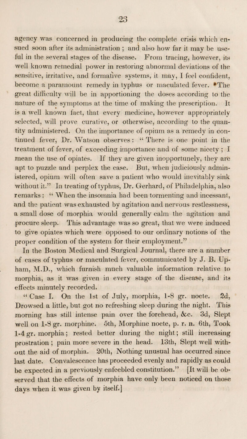 agency was concerned in producing the complete crisis which en¬ sued soon after its administration ; and also how far it may be use¬ ful in the several stages of the disease. From tracing, however, its well known remedial power in restoring abnormal deviations of the sensitive, irritative, and formative systems, it may, I feel confident, become a paramount remedy in typhus or maculated fever. #The great difficulty will be in apportioning the doses according to the nature of the symptoms at the time of making the prescription. It is a well known fact, that every medicine, however appropriately selected, will prove curative, or otherwise, according to the quan¬ tity administered. On the importance of opium as a remedy in con¬ tinued fever, Dr. Watson observes: “ There is one point in the treatment of fever, of exceeding importance and of some nicety ; I mean the use of opiates. If they are given inopportunely, they are apt to puzzle and perplex the case. But, when judiciously admin¬ istered, opium will often save a patient who would inevitably sink without it.” In treating of typhus, Dr. Gerhard, of Philadelphia, also remarks : “ When the insomnia had been tormenting and incessant, and the patient was exhausted by agitation and nervous restlessness, a small dose of morphia would generally calm the agitation and procure sleep. This advantage was so great, that we were induced to give opiates which were opposed to our ordinary notions of the proper condition of the system for their employment.” In the Boston Medical and Surgical Journal, there are a number of cases of typhus or maculated fever, communicated by J. B. Up- ham, M.D., which furnish much valuable information relative to morphia, as it was given in every stage of the disease, and its effects minutely recorded. “ Case I. On the 1st of July, morphia, 1-8 gr. nocte. 2d, Drowsed a little, but got no refreshing sleep during the night. This morning has still intense pain over the forehead, &c. 3d, Slept well on 1-3 gr. morphine. Oth, Morphine nocte, p. r. n. 6th, Took 1-4 gr. morphia; rested better during the night; still increasing prostration ; pain more severe in the head. 13th, Slept well with¬ out the aid of morphia. 20th, Nothing unusual has occurred since last date. Convalescence has proceeded evenly and rapidly as could be expected in a previously enfeebled constitution.” [It will be ob¬ served that the effects of morphia have only been noticed on those days when it was given by itself-]