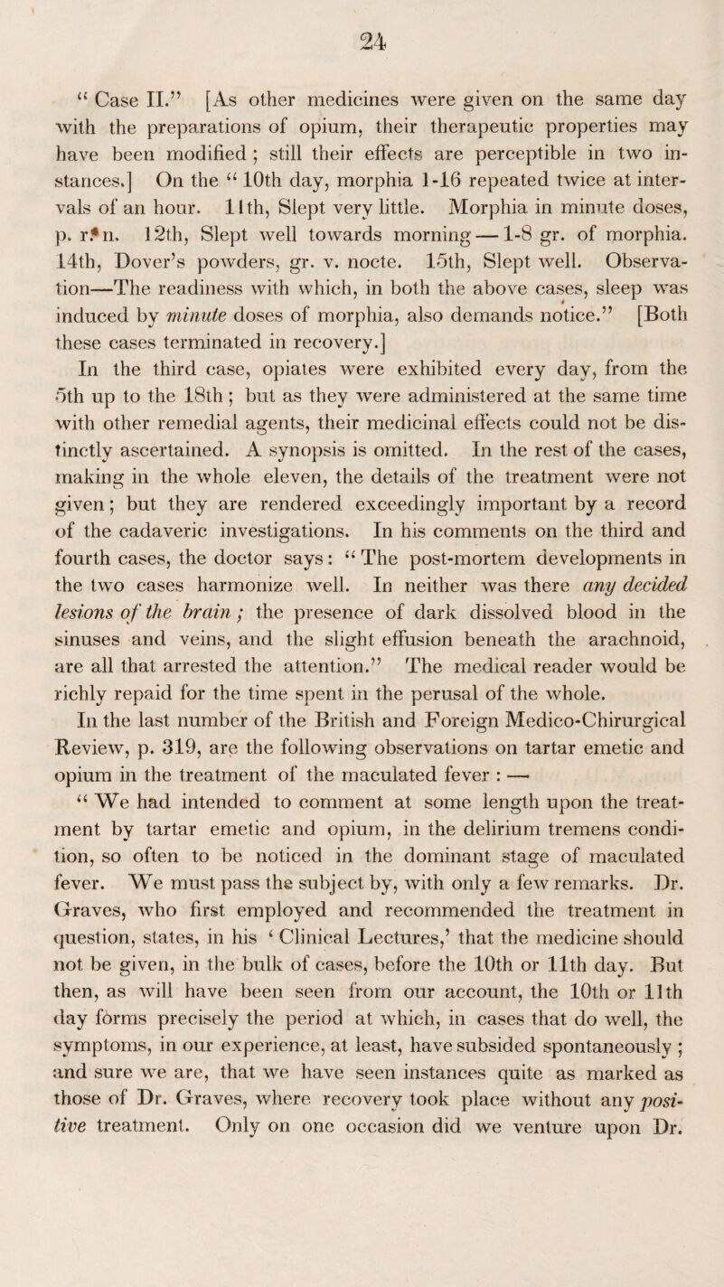 u Case II.” [As other medicines were given on the same day with the preparations of opium, their therapeutic properties may have been modified ; still their effects are perceptible in two in¬ stances.] On the “ 10th day, morphia 1-16 repeated twice at inter¬ vals of an hour. 11 th, Slept very little. Morphia in minute doses, p. r.*n, 12th, Slept well towards morning-—1-8 gr. of morphia. 14th, Dover’s powders, gr. v. nocte. 15th, Slept well. Observa¬ tion—The readiness with which, in both the above cases, sleep w~as induced by minute doses of morphia, also demands notice.” [Both these cases terminated in recovery.] In the third case, opiates were exhibited every day, from the 5th up to the 18th; but as they were administered at the same time with other remedial agents, their medicinal effects could not be dis¬ tinctly ascertained. A synopsis is omitted. In the rest of the cases, making in the whole eleven, the details of the treatment were not given; but they are rendered exceedingly important by a record of the cadaveric investigations. In his comments on the third and fourth cases, the doctor says: u The post-mortem developments in the two cases harmonize well. In neither was there any decided lesions of the brain; the presence of dark dissolved blood in the sinuses and veins, and the slight effusion beneath the arachnoid, are all that arrested the attention.” The medical reader would be richly repaid for the time spent in the perusal of the whole. In the last number of the British and Foreign Medico-Chirurgical Review, p. 319, are the following observations on tartar emetic and opium in the treatment of the maculated fever : — “ We had intended to comment at some length upon the treat¬ ment by tartar emetic and opium, in the delirium tremens condi¬ tion, so often to be noticed in the dominant stage of maculated fever. We must pass the subject by, with only a few remarks. Dr. Graves, who first employed and recommended the treatment in question, states, in his ‘ Clinical Lectures,’ that the medicine should not be given, in the bulk of cases, before the 10th or 11th day. But then, as will have been seen from our account, the 10th or 11th day forms precisely the period at which, in cases that do well, the symptoms, in our experience, at least, have subsided spontaneously ; and sure we are, that we have seen instances quite as marked as those of Dr. Graves, where recovery took place without any posi¬ tive treatment. Only on one occasion did we venture upon Dr.