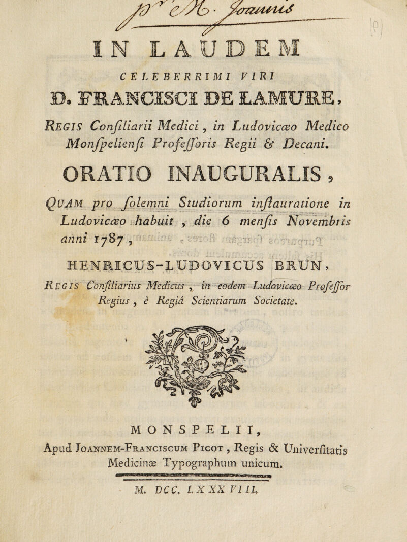 CELEBERRIMI VIRI D. FRANC1SCI DE LAMUIE, REGIS Conjiliarii Medici , in Ludovicceo Medico Monfpelienfi Profejforis Regii & Decani. ORATIO INAUGURATIS, QUAM pro folemni Studiorum injlauratione in Ludovicceo habuit , die 6 menjis Novembris anni r 787 , 1? : '*■ . • > HENRICUS-LUDO VICUS BRUN, Regis Confiliarius Medicus , in eodem Ludovicceo Profefflor Regius , e Regia Scientiarum Societate. MONSPELII, Apud Joannem-Franciscum Picot , Regis & Univer/itatis Medicinas Typographum unicum. M. DCC. LXXX VIIL
