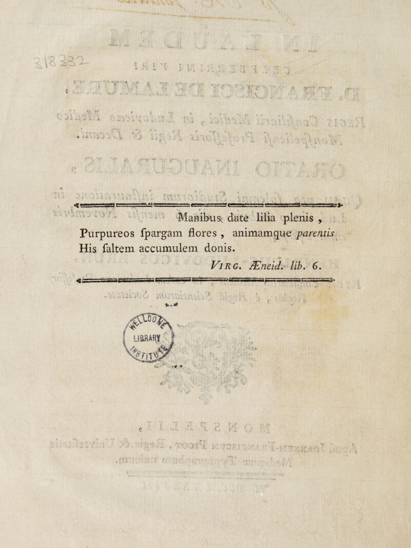 '\ D ■ i '■ r s •» ^ •• c *.i ..■ i . i 32»* Manibus date lilia plenis , Purpureos fpargam flores , animamque parentis His faltem accumulem donis. V ViRG. lEneid. /it. 6. 4 i . V . U i