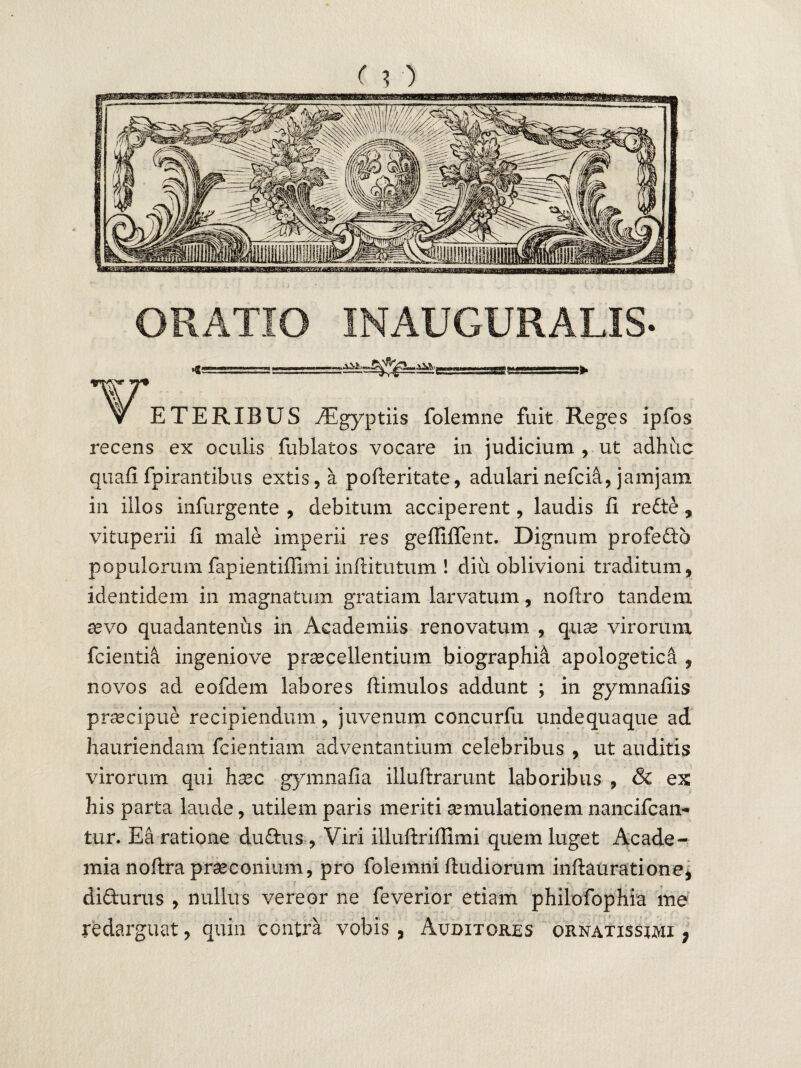 (?) ORATIO INAUGURALIS- ^^'rgaiaag —^ T7* v ETERXBUS TEgyptiis folemne fuit Reges ipfos recens ex oculis fublatos vocare in judicium, ut adhuc quafi fpirantibus extis, a pofteritate, adularinefcia, jamjam in illos infurgente , debitum acciperent, laudis fi redte, vituperii fi male imperii res gefliflent. Dignum profefto populorum fapientiflimi inftitutum ! diu oblivioni traditum, identidem in magnatum gratiam larvatum, noftro tandem aevo quadantenus in Academiis renovatum , quae virorum fcientia ingeniove procellentium biographhi apologetica , novos ad eofdem labores ftimulos addunt ; in gymnafiis praecipue recipiendum, juvenum concurfu undequaque ad hauriendam fcientiam adventantium celebribus , ut auditis virorum qui haec gymnafia illuftrarunt laboribus , & ex his parta laude, utilem paris meriti aemulationem nancifcan- tur. Ea ratione dudhis, Viri illuftrifiimi quem luget Acade¬ mia noftra praeconium, pro folemni ftudiorum inftauratione, didhirus , nullus vereor ne feverior etiam philofophia me redarguat, quin contra vobis, Auditores ornatissimi;