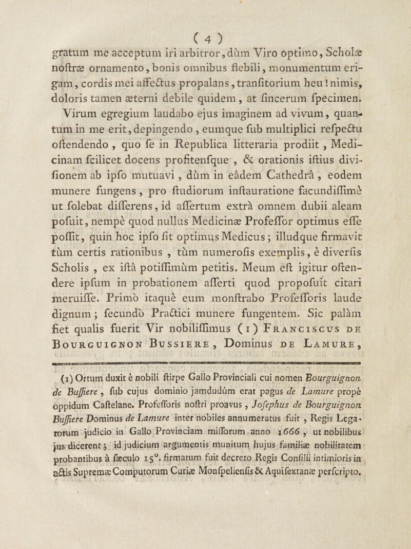gratum me acceptum iri arbitror,dum Viro optimo, Schofe noftra? ornamento, bonis omnibus flebili, monumentum eri¬ gam , cordis mei affectus propalans, tranfitorium heu! nimis, doloris tamen aeterni debile quidem, at fincerum fpecimen. Virum egregium laudabo ejus imaginem advivam, quan¬ tum in me erit,depingendo , eumque fub multiplici refpeftu oftendendo , quo fe in Republica litteraria prodiit , Medi¬ cinam fcilicet docens profitenfque , & orationis iftius divi- fionem ab ipfo mutuavi , dum in eadem Cathedra , eodem munere fungens , pro ftudiorum inftauratione facundiffime ut folebat differens, id affertum extra omnem dubii aleam pofuit, nempe quod nullus Medicinae Profeffor optimus effe poflit, quin hoc ipfo fit optimus Medicus; illudque firmavit tum certis rationibus , tum numerofis exemplis, e diverfis Scholis , ex ifta potiffimum petitis. Meum eft igitur offen¬ dere ipfum in probationem afferti quod propofuit citari meruiffe. Primo itaque eum monftrabo Profefforis laude dignum; fecundo Pra&ici munere fungentem. Sic palam fiet qualis fuerit Vir nobiliflimus (i) Franciscus de Bourguignou Bussiere, Dominus de Lamure, (i) Ortum duxit e nobili flirpe Gallo Provinciali cui nomen Bourguignon de Bujfiere , fub cujus dominio jamdudum erat pagus de Lamure prope oppidum Caftelane. Profefforis noftri proavus, Jofephus de Bourguignon. Bujfiere Dominus de Lamure inter nobiles annumeratus fuit , Regis Lega« rorum judicio in Gallo Provinciam miffortim anno 1666, ut nobilibus jus dicerent j id judicium argumentis munitum hujus familiae nobilitatem probantibus a faecuio 150. firmatum fuit decreto Regis Conflii intimioris ia a£tis SupremaeComputorum Curiae MonfpelienfisSc Aquifextanse perfcripto.
