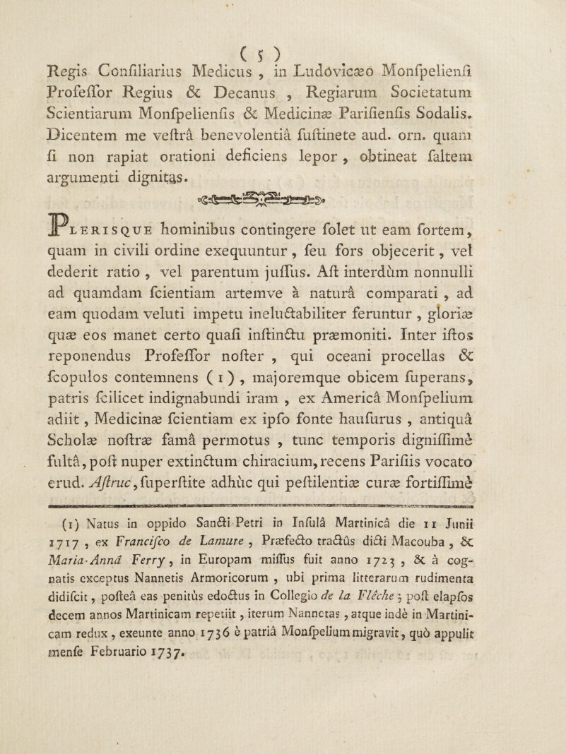 Regis Confiliarius Medicus , in Ludovicaed Monfpelienfi ProfeiTor Regius & Decanus , Regiarum Societatum Scientiarum Monfpelienfis & Medicinae Parifienfis Sodalis. Dicentem me veftra benevolentia fuftinete aud. orn. quam fi non rapiat orationi deficiens lepor , obtineat faltem argumenti dignitas. JPeerisqtje hominibus contingere folet ut eam fortem, quam in civili ordine exequuntur , feu fors objecerit, vel dederit ratio , vel parentum juffus. Aft interdum nonnulli ad quamdam fcientiam artemve a naturi comparati , ad eam quodam veluti impetu ineluftabiliter feruntur , gloriae quae eos manet certo quali Inftindhi praemoniti. Inter iftos reponendus Profeffor nofter , qui oceani procellas & fcopulos contemnens ( i) , majoremque obicem fuperans^ patris fodicet indignabundi iram , ex Americi Monfpelium adiit ? Medicinae fcientiam ex ipfo fonte haufurus , antiqua Scholae noftrae fami permotus , tunc temporis digniffime fulta,poft nuper extin&um chiracium,recens Parifiis vocato erud. AJlruc, fup e r ftit e adhuc qui pe fidentiae curse fortiffime Ta - \ J> (i) Natus in oppido Sanfii Petri in Infula Martinica die ii Junii 1717 , ex Francifco de Lamure , Pr^efefio trafius difii Macouba , Maria* Anna Ferry, in Europam milTus fuit anno 1713 , 5c a cog¬ natis exceptus Nannetis Armoricorum , ubi prima litterarum rudimenta didilcit, poftea eas penitus edofius in Collegio de la Fliche , pofl elapfos decem annos Martinicam repetiit, iterum Nannctas, atque inde in Martini- eam redux , exeunte anno 1736 e patria Monlpelium migravit, quo appulit nienfe Februario 1737«