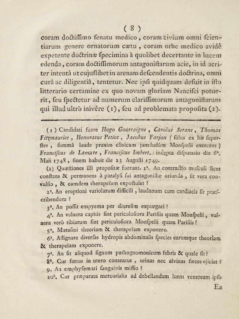 coram do&iflimo fenatu medico , coram trivium omni fiden¬ tiarum genere ornatorum castu , coram orbe medico avide expetente do&rinse fpecimina a quolibet decertante in lucem edenda, coram dodiffimorum antagoniftarum acie, in id acri¬ ter intenti utcujuflibetin arenam defcendentis dodrina, omni cura ac diligentia, tentetur. Nec ipfl quidquam defuit in ifto litterario certamine ex quo novam gloriam Nancifci potue¬ rit, feufpedetur ad numerum clariffimorum antagoniftarum qui illud ultro inivere (i), feu ad problemata propofita (2). (1 ) Candidati fuere Eugo Gourraigne , Carolus Serane , Thorius F it\maurice , Honoratus Petiot, Jacohus Farjon ( folus ex his fuper- ftes , fumma laude praxim clinicam jamdudum Monfpelii exercens ) Francifcus de Lamure , Francifcus Imbsrt, : incepta difputatio die. 6a«. Maii 1748, finem habuit die 13 Augpfti 1749. (2) Quadtiones ilii propo&tce fuerunt. ia, A11 contra£Mo mufculi licet conflans permanens a paralyfi fui antagoniflse oriunda , fit vera coa~ vulfio , eamdem therapeiam expoflulet ? 2a. An eruptioni variolamm difficili , laudamini cum cardiacis fit praef- cribendum ? 3a. An poffit empyema per diurefim expurgari ? 4a. An vulnera capitis fint periculofiora Paridis quam Monfpelii, vub sera vero tibiarum fint periculofiora Monfpelii quam Parifiis ? 5a. Marafmi theoriam 5t therapeiam exponere, 6a8 Affignare diverfas hydropis abdominalis fpecies earumque theoriam & therapeiam exponere. 7a. An ht aliquod fignum pathognomonicum febris Sc quale fit? 8a. Cur foetus in utero contentus , urinas nec alvinas fa?ces ejiciat ? 9. An emphyfemati fanguinis raiffio ? iOa. Cur praeparata mercurialia ad debellandam luem veneream ipfo Ea