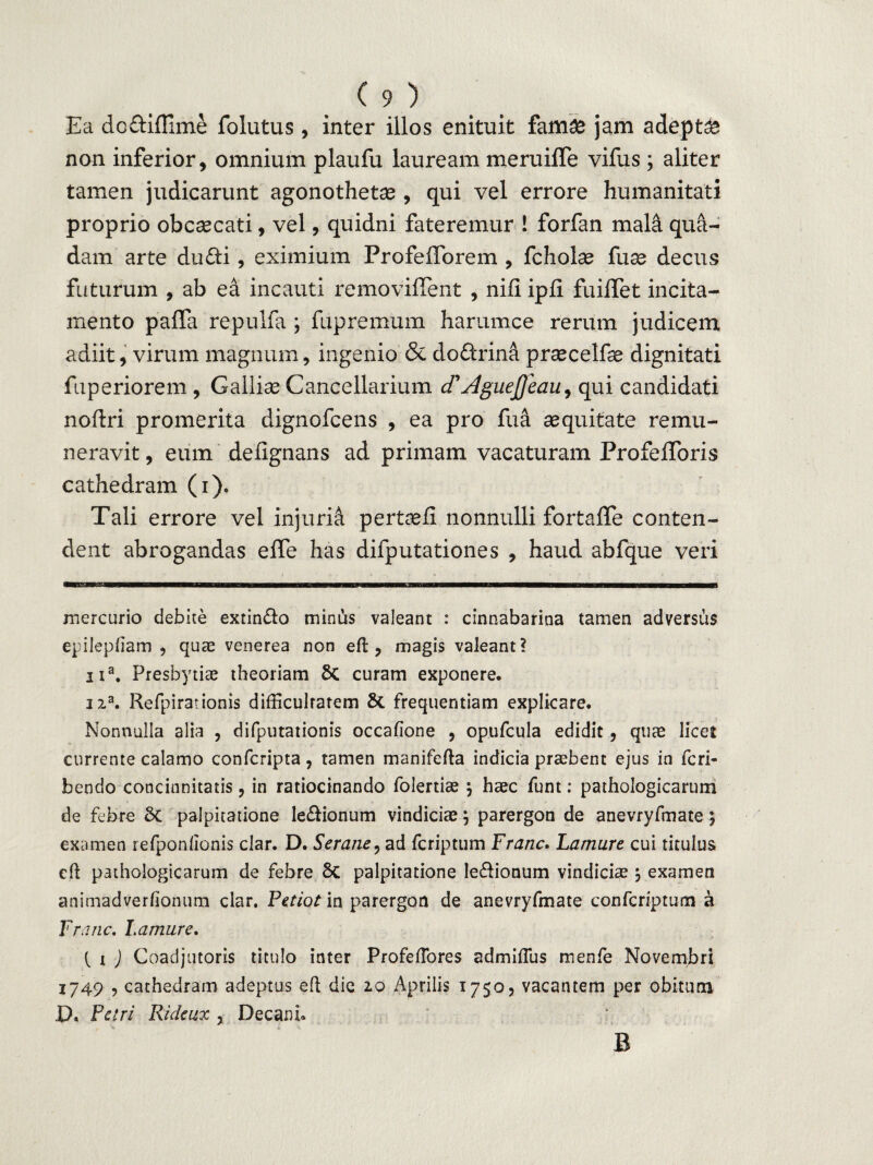Ea doftiffime folutus, inter illos enituit famae jam adepta non inferior, omnium plaufu lauream meruiffe vifus; aliter tamen judicarunt agonothetae, qui vel errore humanitati proprio obcsecati, vel, quidni fateremur ! forfan mala qua¬ dam arte dufti, eximium ProfefTorem , fcholae fuse decus futurum , ab ea incauti removiflent , nili ipli fuilTet incita¬ mento pafia repulfa ; fupremum harumce rerum judicem adiit, virum magnum, ingenio & do&rina praecelfe dignitati fuperiorem , Galliae Cancellarium d1Aguejjeau^ qui candidati noftri promerita dignofcens , ea pro fua aequitate remu¬ neravit , eum delignans ad primam vacaturam ProfelToris cathedram (i). Tali errore vel injurii pertuli nonnulli fortaffe conten¬ dent abrogandas effe has difputationes , haud abfque veri mercurio debite extin&o minias valeant : cinnabarina tamen adversus epilepfiam , quae venerea non eft , magis valeant? na. Presbytiae theoriam &C curam exponere. na. Refpir3tionis difficulrarem & frequentiam explicare. Nonnulla alia , difputationis occafione , opufcula edidit , quae licet currente calamo confcripta, tamen manifefta indicia praebent ejus in feri- bendo concinnitatis, in ratiocinando folertiae •> haec funt: pathologicarum de febre Sc palpitatione legionum vindiciae j parergon de anevryfmate} examen refponlionis clar. D. Serane, ad feriptum Franc. Lamure cui titulus eft pathologicarum de febre Sc palpitatione legionum vindiciae 3 examen animadverfionum clar. Petiot in parergon de anevryfmate confcriptum a Franc. Lamure. { 1 ) Coadjutoris titulo inter Profeflores admiflus menfe Novembri 1749 , cathedram adeptus eft die 2.0 Aprilis 1750, vacantem per obitum D. Petri Ridcux , Decani. B