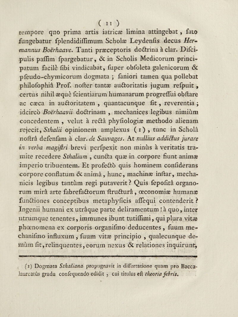 tempore quo prima artis iatricae limina attingebat , fato fungebatur fplendidiflimum Schola Leydenfis decus Her~* mannus Boerhaave. Tanti praeceptoris dodrina k clar. Difci- pulis paflim fpargebatur, & in Scholis Medicorum princi¬ patum facile fibi vindicabat, fuper obfoleta galenicorum & pfeudo-chymicorum dogmata ; faniori tamen qua pollebat philofophi& Prof. nofter tantae audoritatis jugum refpuit , certus nihil aeque fcientiarum humanarum progreflui obftare ac caeca in audoritatem , quantacunque fit, reverentia ; idcirco Boerhaavii dodrinam , mechanices legibus nimiiim concedentem , velut a reda phyfiologiae methodo alienam rejecit, Sthalii opinionem amplexus (i) , tunc in Schola noftr& defenfam a clar. de Sauvages. At nullius addictus jurare in verba magiftri brevi perfpexit non minus a veritatis tra¬ mite recedere Sthalium , eunda quae in corpore fiunt animae imperio tribuentem. Et profedb quis hominem confiderans corpore conflatum & anima , hunc, machinae inftar, mecha¬ nicis legibus tantum regi putaverit? Quis fepofit& organo¬ rum mira arte fabrefadorum ftrudura, oeconomiae humanae fundiones conceptibus metaphyficis aflequi contenderit ? Ingenii humani ex utraque parte deliramentum! a quo, inter utrumque tenentes, immunes ibunt tutiffimi, qui plura vitae phoenomena ex corporis organifmo deducentes, fuum me- chanifmo influxum , fuum vita? principio , qualecunque de¬ mum fit,relinquentes, eorum nexus & relationes inquirunt, (i) Dogmata Sthaliana propugnavit in diffartatione quam pro Bacca» laureatus gradu confequendo edidit , cui titulus eft theoria febris*