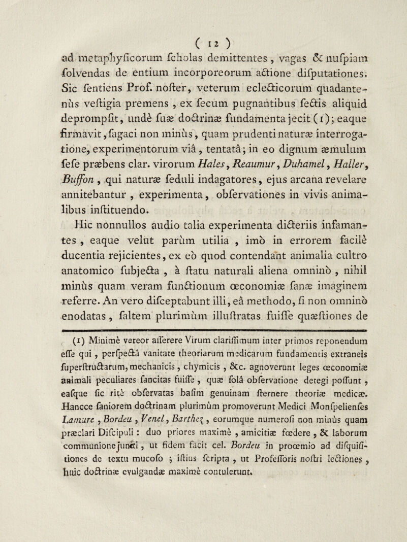 ad metaphyficorum fcholas demittentes , vagas & nufpiam folvendas de entium incorporeorum a&ione difputationes. Sic fentiens Prof. noder, veterum eclefticorum quadante- nus veftigia premens , ex fecum pugnantibus feftis aliquid deprompfit, unde fuse doctrinae fundamenta jecit (i); eaque firmavit, fagaci non minus, quam prudenti naturae interroga¬ tione, experimentorum via , tentata; in eo dignum aemulum fefe praebens clar. virorum Hales, Reaumur, Duhamel, Haller, Buffon , qui naturae feduli indagatores, ejus arcana revelare annitebantur , experimenta, obfervationes in vivis anima¬ libus inftituendo. Hic nonnullos audio talia experimenta differiis infaman¬ tes , eaque velut parum utilia , imo in errorem facile ducentia rejicientes, ex eb quod contendant animalia cultro anatomico fubje&a , a datu naturali aliena omnino , nihil minus quam veram funftionum oeconomiae fanas imaginem referre. An vero difceptabunt illi, ea methodo, fi non omnino enodatas, faltem plurimum illudratas fuifle qusediones de ■tbmwiiiibmhm iim— i mi in amnnmmmsumtasmm (i) Minime vereor aflerere Virum clariflimum inter primos reponendum efie qui , perfpe&a vanitate theoriarum medicarum fundamentis extraneis fuperftru&arum, mechanicis, chymicis , &c. agnoverunt leges oeconomiae animali peculiares fancitas fuifle , quae fola obfervatione detegi potiunt , eafque fic rite obfervatas baflm genuinam fternere theoriae medicae. Hancce faniorem do&rinam plurimum promoverunt Medici Monfpelienfes Lamure , Bordea , Venel, Barthci, eorumque numerofi non minus quam praeclari Difcipuli: duo priores maxime , amicitiae foedere , 5c laborum communione juncti, ut fidem facit cel. Bordeu in prooemio ad difquifl- tiones de textu mucofo j iflius fcripta , ut Profefibris noflri lediones , huic doftrinae evulgandae maxime contulerunt.