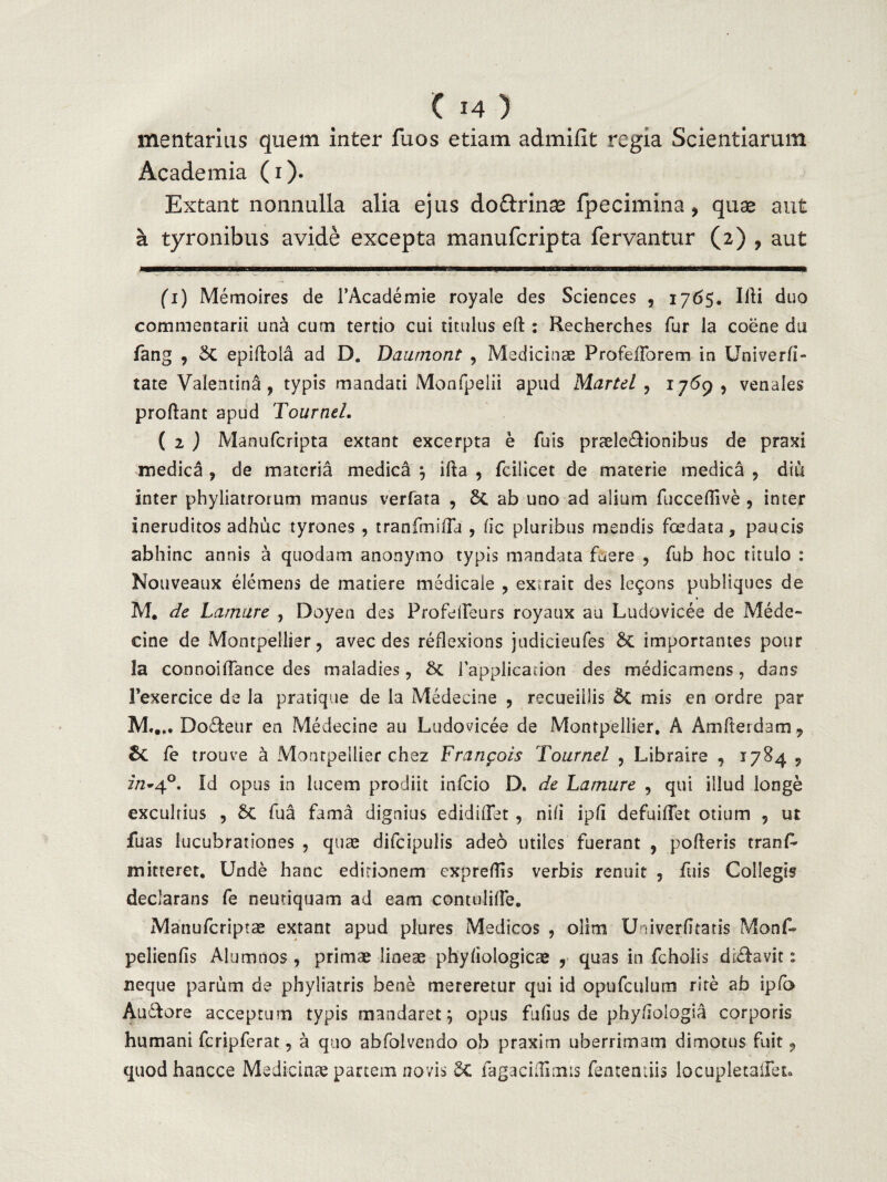 (H) mentarius quem inter fuos etiam admilit regia Scientiarum Academia (i). Extant nonnulla alia ejus dodrinse fpecimina 9 quae aut a tyronibus avide excepta manuferipta fervantur (2) ? aut (1) Memoires de 1’Academie royale des Sciences , 1765. Illi duo commentarii una cum tertio cui titulus elt : Recherches fur la coene du fang , 5t epiftola ad D. Daumont , Medicinae ProfeiForetn in Univerfi- tate Valentina, typis mandati Monfpelii apud Martd , 1769, venales proflant apud Tournel. ( 2 ) Manuferipta extant excerpta e fuis praeleffionibus de praxi medica , de materia medica } ifla , fciiicet de materie medica 9 diu inter phyliatrorum manus verfata , 8t ab uno ad alium fucceflive , inter ineruditos adhuc tyrones , tranftnsfTa , fic pluribus mendis foedata, paucis abhinc annis a quodam anonymo typis mandata fuere , fub hoc titulo : Nouveaux elemens de matiere medicale , exueit des le9ons publiques de M. de Laniare , Doyen des Profeffeurs royaux au Ludovicee de Mede- cine de Montpeilier, avec des reflexions judieieufes importantes pour la connoifTance des maladies, 8c fapplicaaon des medicamens, dans Fexercice de Ia pratique de Ia Medecine , recueiilis & mis en ordre par M,.,. Do&eur en Medecine au Ludovicee de Montpeilier, A Amfterdam, fe trouve a Montpeilier chez Franpois Tournel , Libraire , 1784 9 7/2-4°. Id opus in lucem prodiit infeio D. de Lamure , qui illud longe exculrius , 6t fua fama dignius edidiflet , nifi ipfi defuiflet otium ? ut fuas lucubrationes , quae difcipulis adeo utiles fuerant , polleris tranP mitteret. Unde hanc editionem expreffis verbis renuit , fuis Collegis declarans fe neutiquam ad eam contuliffe. Manufcriptae extant apud plures Medicos , ollm Univerfltatis Monf» pelienfis Alumnos , primae lineae phyfiologicae , quas in fcholis diflavit: neque parum de phyliatris bene mereretur qui id opufculum rite ab ipfo Audfore acceptum typis mandaret 5 opus fufius de phy/iologia corporis humani fcripferat, a quo abfolvendo ob praxim uberrimam dimotus fuit , quodhancce Medicinae partem novis fagacidlmis fentemiis locupletaifeto
