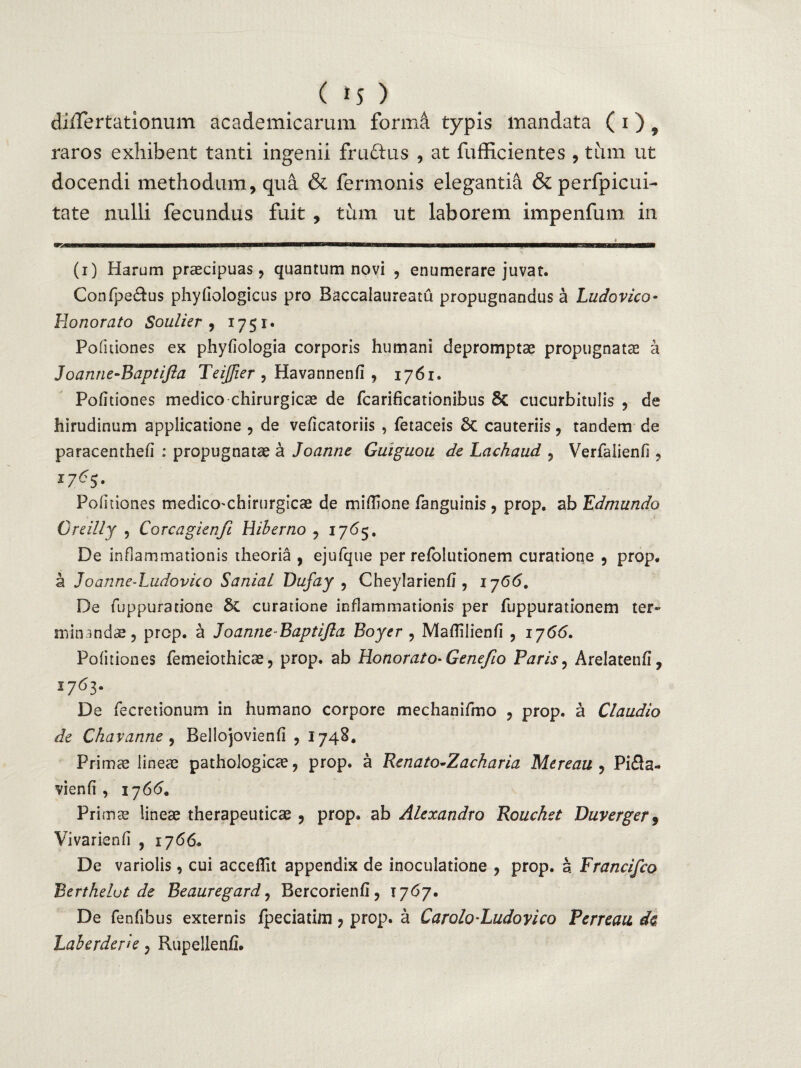 diiTertationum academicarum forma typis mandata ( i) 9 raros exhibent tanti ingenii fruftus , at fufficientes , tum ut docendi methodum, qua & fermonis elegantia &perfpicui- tate nulli fecundus fuit , tum ut laborem impenfum in (i) Harum praecipuas, quantum novi , enumerare juvat. Confpe£fus phyliologicus pro Baccalaureatu propugnandus a Ludo vico- Honorato Soulier , 1751. Pofuiones ex phyfiologia corporis humani depromptae propugnata; a Joanne-Baptifla TeiJJier , Havannenfi , 1761. Politiones medico chirurgicae de fcarihcationibus 8c cucurbitulis , de hirudinum applicatione , de veficatoriis , fetaceis 8c cauteriis, tandem de paracenthefi : propugnatae a Joanne Guiguou de Lachaud , Verfalienfi , Politiones medicO'Chirurgicae de miflione fanguinis , prop. ab Edmundo Greilly , Corcagienfi Hiberno , 1765. De inflammationis theoria , ejufque per refolutionem curatione , prop. a Joanne-Ludovico SaniaL Dufay , Cheylarienfi , 1766. De fuppuratione & curatione inflammationis per fuppurationem ter¬ minandae, prop. a Joanne-Baptifta Boyer , MafTilienfi , 1766. Pofuiones femeiothicae, prop. ab Honorato-Gene/io Paris, Arelatenfi, 1763. De fecretionum in humano corpore mechanifmo , prop. a Claudio de Chavanne , Bellojovienfi , 1748. Primce lineae pathologicae, prop. a Renato-Zacharia Mereau , Pifla- vienfi , 1766. Pri mae lineae therapeuticae , prop. ab Alexandro Rouchet Duverger$ Vivarienfi , 1766. De variolis, cui acceflit appendix de inoculatione , prop. 5 Francifco Berthelut de Beauregard, Bercorienfl, 1767. De fenfibus externis fpeciatim, prop. a Carolo-Ludoyico Perreau de Laberderie, Rupellenfi.