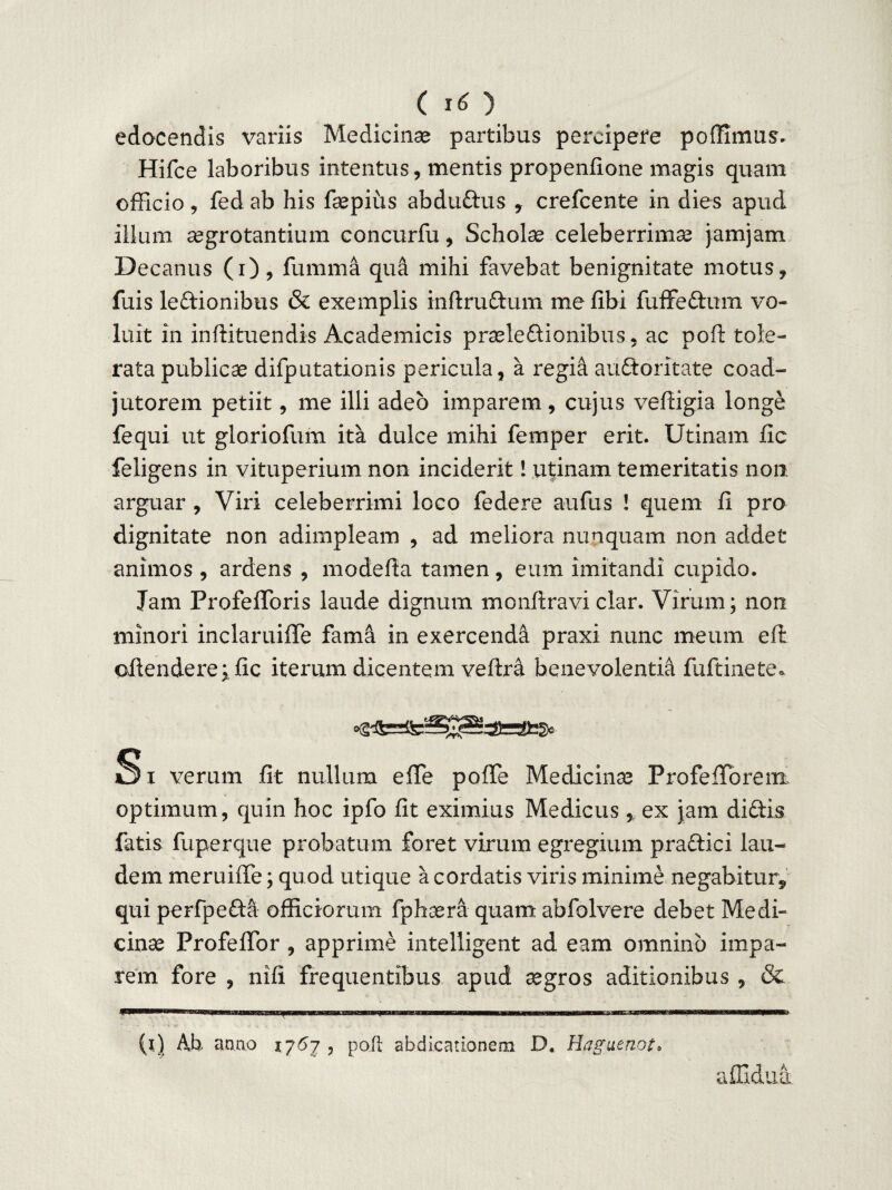edocendis variis Medicinae partibus percipere poffimus. Hifce laboribus intentus, mentis propenfione magis quam efficio, fed ab his faepius abdudus , crefcente in dies apud illum aegrotantium concurfu , Scholae celeberrimae jamjam Decanus (i), fumma qua mihi favebat benignitate motus, fuis ledionibus & exemplis inftrudum me libi fuffedurn vo¬ luit in inflituendis Academicis praelectionibus, ac poft tole¬ rata publicae difputationis pericula, a regia audoritate coad- jutorem petiit, me illi adeo imparem, cujus vefiigia longe fequi ut gloriofum ita dulce mihi femper erit. Utinam fic feligens in vituperium non inciderit! utinam temeritatis non arguar , Viri celeberrimi loco federe aufus ! quem fi pro dignitate non adimpleam , ad meliora nunquam non addet animos , ardens , modefla tamen, eum imitandi cupido. Jam ProfefToris laude dignum monftravi clar. Virum; non minori inclaruifle fama in exercenda praxi nunc meum efl offendere; fic iterum dicentem veftra benevolentia fuftinete* Si verum fit nullum effe pofTe Medicinae ProfeiPoreirt optimum, quin hoc ipfo fit eximius Medicus, ex jam didis fatis fuperque probatum foret virum egregium pradici lau¬ dem meruiffe; quod utique a cordatis viris minime negabitur, qui perfpeda officiorum fphaera quam abfolvere debet Medi¬ cinae ProfefTor , apprime intelligent ad eam omnino impa¬ rem fore , nifi frequentibus apud aegros aditionibus , & ... ..1 ***’”•* {l) Ab. anno 1767 , poft abdicationem D« Haguenot. affidua