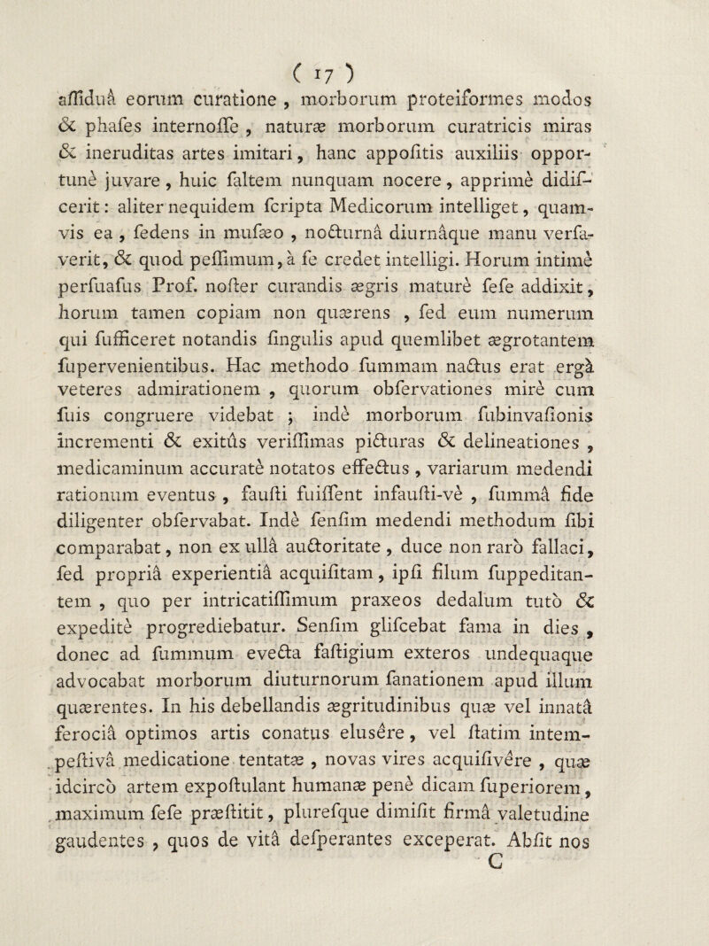 aflidu& eorum curatione , morborum proteixormes modos & phafes internoffe , naturae morborum curatricis miras & ineruditas artes imitari, hanc appofitis auxiliis oppor¬ tune juvare , huic faltem nunquam nocere, apprime didif- cerit: aliter nequidem fcripta Medicorum intelliget, quam¬ vis ea , fedens in mufaeo , nofturna diurnaque manu verfa- verit, & quod peffimum,a fe credet intelligi. Horum intime perfuafus Prof. nofter curandis aegris mature fefe addixit, horum tamen copiam non quaerens , fed eum numerum qui fufficeret notandis lingulis apud quemlibet aegrotantem fu pervenientibus. Hac methodo fummam naftus erat ergk veteres admirationem , quorum obfervationes mire cum filis congruere videbat ; inde morborum fubinvafionis incrementi & exitus veriffimas pifturas & delineationes , medicaminum accurate notatos effedus , variarum medendi rationum eventus , faufti fuiffent infaufti-ve , fumrna fide diligenter obfervabat. Inde fenfim medendi methodum fibi comparabat, non ex ulla au&oritate , duce non raro fallaci, fed propria experientia acquifitam, ipfi filum fuppeditan- tem , quo per intricatiflimum praxeos dedalum tuto & expedite progrediebatur. Senfim glifcebat fama in dies , donec ad fummum eve&a faftigium exteros undequaque advocabat morborum diuturnorum fanationem apud illum quaerentes. In his debellandis aegritudinibus quae vel innata ferocia optimos artis conatus elusere, vel ftatim intem- peftiva medicatione tentatae , novas vires acquifivere , quae idcirco artem expoftulant humanae pene dicam fuperiorem, maximum fefe praeftitit, plurefque dimifit firma valetudine gaudentes , quos de vitia defperantes exceperat. Abfit nos