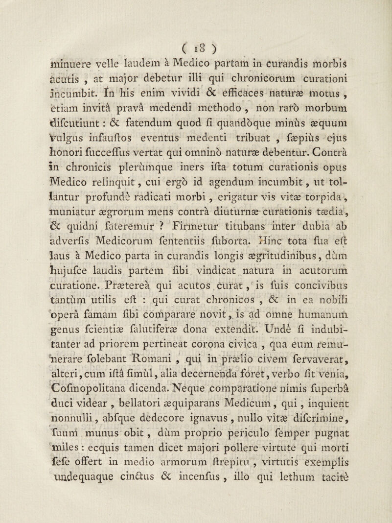 minuere velle laudem a Medico partam in curandis morbis cicutis , at major debetur illi qui chronicorum curationi incumbit, fn his enim vividi & efficaces naturas motus , etiam invita pravd medendi methodo , non raro morbum difcutiunt: & fatendum quod fi quandoque minus aequum Vulgus infauftos eventus medenti tribuat , fepius ejus honori fucceffus vertat qui omnino naturae debentur. Contra in chronicis plerumque iners ifta totum curationis opus Medico relinquit, cui ergo id agendum incumbit , ut tol¬ lantur profunde radicati morbi , erigatur vis vitae torpida * muniatur aegrorum mens contra diuturnae curationis taedia, & quidni fateremur ? Firmetur titubans inter dubia ab adverfis Medicorum fententiis fuborta. Hinc tota fua efi ; ^ 6 /\ *-■ • «» laus a Medico parta in curandis longis aegritudinibus, dum * , liujufce laudis partem fibi vindicat natura in acutorum curatione. Praeterea qui acutos curat, is fuis concivibus tantum utilis eft : qui curat chronicos , & in ea nobili opera famam fibi comparare novit ,, is ad omne humanum genus fcientiae falutiferae dona extendit. Unde fi indubi¬ tanter ad priorem pertineat corona civica , qua eum remu¬ nerare folebant Romani , qui in prselio civem fervaverat, alteri,cum iflafimul, alia decernenda foret, verbo fit venia, Cofmopolitana dicenda. Neque comparatione nimis fuperbd duci videar , bellatori aequiparans Medicum, qui. inquient nonnulli, abfque dedecore ignavus , nullo vitae difcrimine, <r fuum munus obit, dum proprio periculo femper pugnat nailes : ecquis tamen dicet majori pollere virtute qui morti fefe offert in medio armorum ftrepitu , virtutis exemplis unde quaque cindius & incenfus , illo qui lethum tacite
