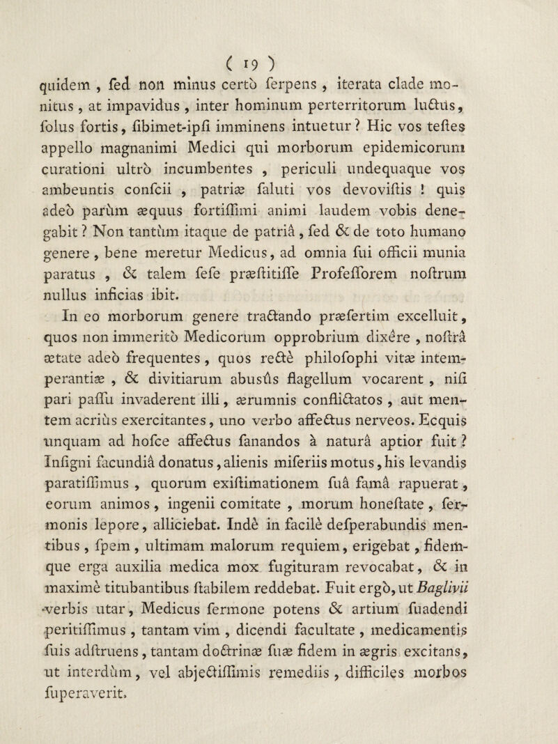 quidem , fed non minus certo ferpens , iterata clade mo¬ nitus 9 at impavidus , inter hominum perterritorum lu&us, folus fortis, fibimet-ipfi imminens intuetur? Hic vos teftes appello magnanimi Medici qui morborum epidemicorum curationi ultro incumbentes , periculi undequaque vos ambeuntis confcii , patriae faluti vos devoviftis ! quis adeo pariun aequus fortiffimi animi laudem vobis dene¬ gabit ? Non tantum itaque de patria, fed & de toto humano genere , bene meretur Medicus, ad omnia fui officii munia paratus , & talem fefe praeftitiffe Profefforem noftrum nullus inficias ibit. In eo morborum genere tradlando praefertim excelluit, quos non immerito Medicorum opprobrium dixere , noflra aetate adeo frequentes , quos redte philofophi vitae intem¬ perantiae , & divitiarum abusds flagellum vocarent , nifi pari paffu invaderent illi, aerumnis conflidlatos , aut men¬ tem acrius exercitantes, uno verbo affedlus nerveos. Ecquis unquam ad hofce affedlus fanandos a natura aptior fuit ? Infigni facundia donatus, alienis miferiis motus, his levandis paratiffimus , quorum exiflimationem fu a fama rapuerat, eorum animos , ingenii comitate , morum honeftate , fer- monis lepore, alliciebat. Inde in facile defperabundis men¬ tibus , fpem , ultimam malorum requiem, erigebat, fidem- que erga auxilia medica mox fugituram revocabat, & in maxime titubantibus flabilem reddebat. Fuit ergo, ut Ifog/mi ‘verbis utar, Medicus fennone potens & artium fuadendi peritiffimus , tantam vim , dicendi facultate , medicamentis fuis adftruens , tantam dodlrinae fuae fidem in aegris excitans, ut interdum, vel abjedliffimis remediis, difficiles morbos fuperaverit»