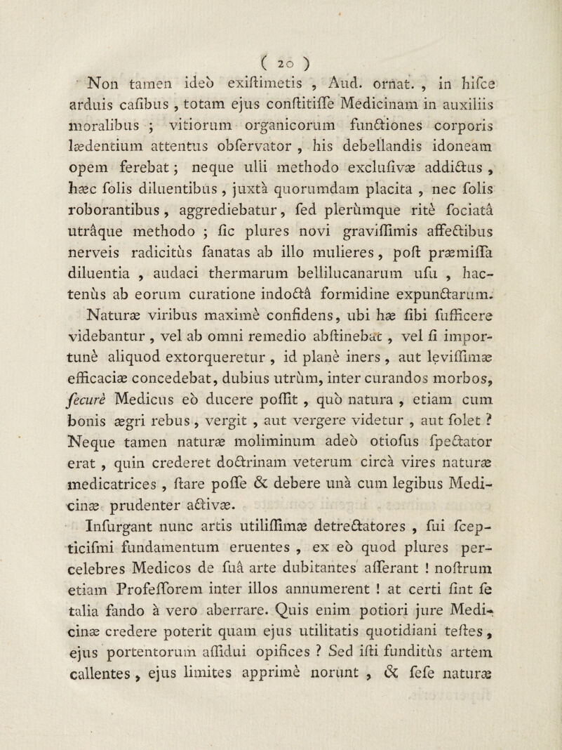 Non tamen ideo exiftimetis , And. ornat. , in hifce arduis cafibus , totam ejus conftitiffe Medicinam in auxiliis moralibus ; vitiorum organicorum fundiones corporis laedentium attentus obfervator , his debellandis idoneam opem ferebat; neque ulli methodo exclufivae addidus , hxc folis diluentibus , juxta quorumdam placita , nec folis roborantibus, aggrediebatur, fed plerumque rite fociata utraque methodo ; fic plures novi graviflimis affedibus nerveis radicitus fanatas ab illo mulieres, poft praemiffa diluentia , audaci thermarum bellilucanarum ufu , hac¬ tenus ab eorum curatione indoda formidine expundarum. Naturae viribus maxime confidens, ubi hae fibi fufficere videbantur , vel ab omni remedio abftinebax , vel fi impor¬ tune aliquod extorqueretur , id plane iners , aut leviflimae efficaciae concedebat, dubius utrum, inter curandos morbos, fecure Medicus eb ducere poffit , quo natura , etiam cum bonis aegri rebus , vergit , aut vergere videtur , aut folet ? Neque tamen naturae moliminum adeo otioius fpedator erat , quin crederet dodrinam veterum circa vires naturae medicatrices , ftare pofTe & debere una cum legibus Medi¬ cina? prudenter adivae. Infurgant nunc artis utiliffimae detredatores , fui fcep- ticifmi fundamentum eruentes , ex eo quod plures per¬ celebres Medicos de fu a arte dubitantes afferant ! noftrum etiam Profefforem inter illos annumerent ! at certi fint fe talia fando a vero aberrare. Quis enim potiori jure Medi-* cinse credere poterit quam ejus utilitatis quotidiani teftes, ejus portentorum affidui opifices ? Sed ifti funditus artem callentes > ejus limites apprime norunt , & fefe naturae