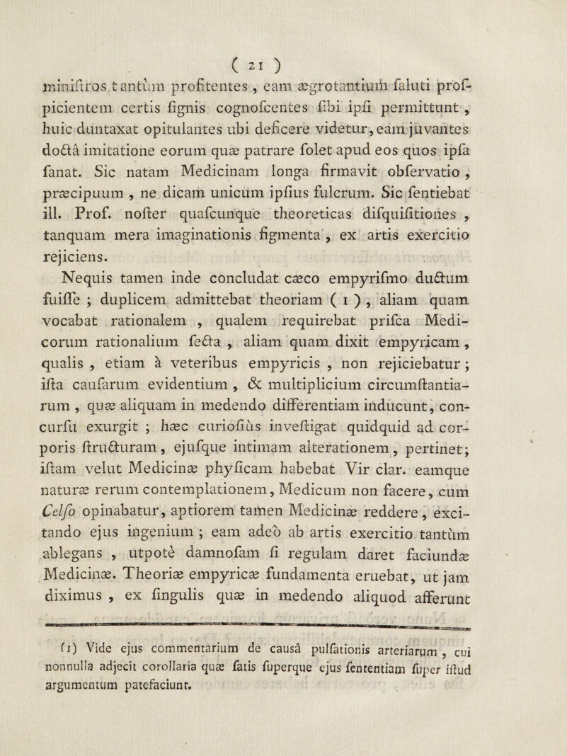 iniixiftros tantum profitentes, eam aegrotantium faluti prof- picientem certis lignis cognofcentes libi ipii permittunt , huic duntaxat opitulantes ubi deficere videtur, eam juvantes do£ta imitatione eorum quae patrare folet apud eos quos i pia fanat. Sic natam Medicinam longa firmavit obfervatio , praecipuum , ne dicam unicum ipfius fulcrum. Sic fentiebat ili. Prof. nofter quafcunque theoreticas difquifitiones , tanquam mera imaginationis figmenta , ex artis exercitio rejiciens. Nequis tamen inde concludat caeco empyrifmo duftum fuifle ; duplicem admittebat theoriam ( i ) , aliam quam vocabat rationalem , qualem requirebat prifca Medi¬ corum rationalium fe£fa , aliam quam dixit empyricam , qualis , etiam a veteribus empyricis , non rejiciebatur; ifta caufarum evidentium , & multiplicium circumftantia- rum , quas aliquam in medendo differentiam inducunt, con- curfu exurgit ; haec curiofius inveftigat quidquid ad cor¬ poris firutturam, ejufque intimam alterationem, pertinet; iftam velut Medicinae phyficarn habebat Vir clar. eamque naturas rerum contemplationem, Medicum non facere, cum Cdjo opinabatur, aptiorem tamen Medicinas reddere, exci¬ tando ejus ingenium ; eam adeo ab artis exercitio tantum ablegans , utpote damnofam fi regulam daret faciundas Medicinae. Theoriae empyricae fundamenta eruebat, ut jam diximus , ex fingulis quae in medendo aliquod afferunt fi) Vide ejus commentarium de causa pulfationis arteriarum , cui nonnulla adjecit corollaria quae fatis fuperque ejus fentemiam fuper iilud argumentum patefaciunr.